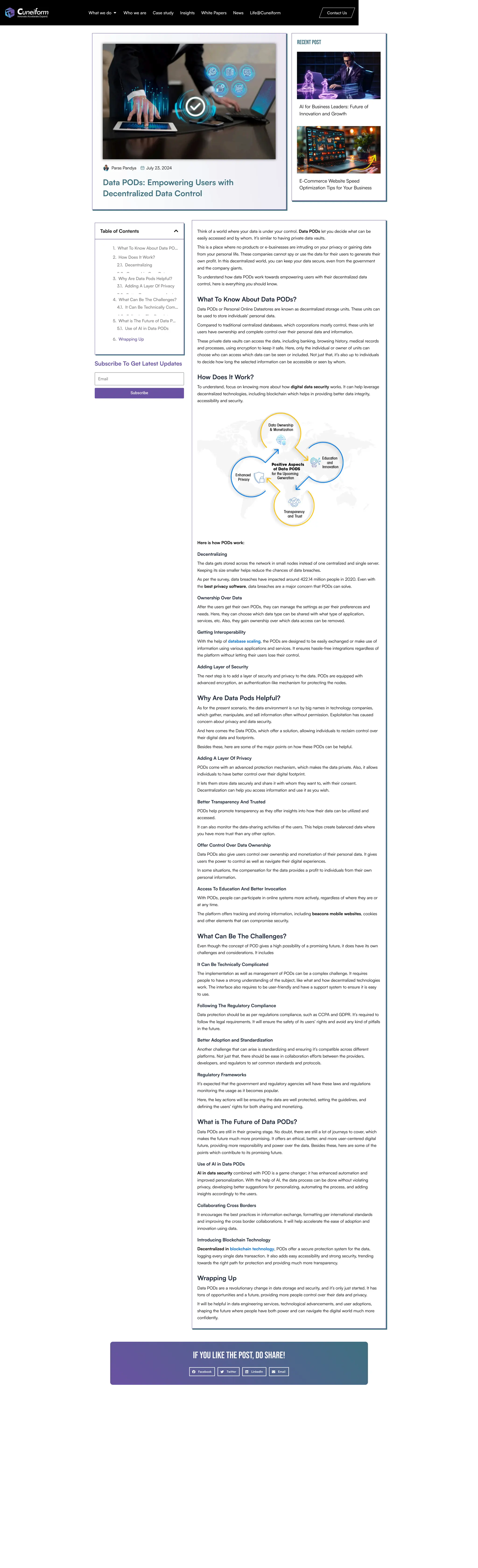 Paras Pandya July 23, 2024
Data PODs: Empowering Users with
Decentralized Data Control
Recent Post
AI for Business Leaders: Future of
Innovation and Growth
E-Commerce Website Speed
Optimization Tips for Your Business
Table of Contents
1. What To Know About Data PO…
2. How Does It Work?
2.1. Decentralizing
2 2 O hi O D t
3. Why Are Data Pods Helpful?
3.1. Adding A Layer Of Privacy
3 2 B tt T A d
4. What Can Be The Challenges?
4.1. It Can Be Technically Com…
4 2 F ll i Th R l t
5. What is The Future of Data P…
5.1. Use of AI in Data PODs
6. Wrapping Up
Subscribe To Get Latest Updates
Email
Subscribe
Think of a world where your data is under your control. Data PODs let you decide what can be
easily accessed and by whom. It’s similar to having private data vaults.
This is a place where no products or e-businesses are intruding on your privacy or gaining data
from your personal life. These companies cannot spy or use the data for their users to generate their
own profit. In this decentralized world, you can keep your data secure, even from the government
and the company giants.
To understand how data PODs work towards empowering users with their decentralized data
control, here is everything you should know.
What To Know About Data PODs?
Data PODs or Personal Online Datastores are known as decentralized storage units. These units can
be used to store individuals’ personal data.
Compared to traditional centralized databases, which corporations mostly control, these units let
users have ownership and complete control over their personal data and information.
These private data vaults can access the data, including banking, browsing history, medical records
and processes, using encryption to keep it safe. Here, only the individual or owner of units can
choose who can access which data can be seen or included. Not just that, it’s also up to individuals
to decide how long the selected information can be accessible or seen by whom.
How Does It Work?
To understand, focus on knowing more about how digital data security works. It can help leverage
decentralized technologies, including blockchain which helps in providing better data integrity,
accessibility and security.
Here is how PODs work:
Decentralizing
The data gets stored across the network in small nodes instead of one centralized and single server.
Keeping its size smaller helps reduce the chances of data breaches.
As per the survey, data breaches have impacted around 422.14 million people in 2020. Even with
the best privacy software, data breaches are a major concern that PODs can solve.
Ownership Over Data
After the users get their own PODs, they can manage the settings as per their preferences and
needs. Here, they can choose which data type can be shared with what type of application,
services, etc. Also, they gain ownership over which data access can be removed.
Getting Interoperability
With the help of database scaling, the PODs are designed to be easily exchanged or make use of
information using various applications and services. It ensures hassle-free integrations regardless of
the platform without letting their users lose their control.
Adding Layer of Security
The next step is to add a layer of security and privacy to the data. PODs are equipped with
advanced encryption, an authentication-like mechanism for protecting the nodes.
Why Are Data Pods Helpful?
As for the present scenario, the data environment is run by big names in technology companies,
which gather, manipulate, and sell information often without permission. Exploitation has caused
concern about privacy and data security.
And here comes the Data PODs, which offer a solution, allowing individuals to reclaim control over
their digital data and footprints.
Besides these, here are some of the major points on how these PODs can be helpful.
Adding A Layer Of Privacy
PODs come with an advanced protection mechanism, which makes the data private. Also, it allows
individuals to have better control over their digital footprint.
It lets them store data securely and share it with whom they want to, with their consent.
Decentralization can help you access information and use it as you wish.
Better Transparency And Trusted
PODs help promote transparency as they offer insights into how their data can be utilized and
accessed.
It can also monitor the data-sharing activities of the users. This helps create balanced data where
you have more trust than any other option.
Offer Control Over Data Ownership
Data PODs also give users control over ownership and monetization of their personal data. It gives
users the power to control as well as navigate their digital experiences.
In some situations, the compensation for the data provides a profit to individuals from their own
personal information.
Access To Education And Better Invocation
With PODs, people can participate in online systems more actively, regardless of where they are or
at any time.
The platform offers tracking and storing information, including beacons mobile websites, cookies
and other elements that can compromise security.
What Can Be The Challenges?
Even though the concept of POD gives a high possibility of a promising future, it does have its own
challenges and considerations. It includes
It Can Be Technically Complicated
The implementation as well as management of PODs can be a complex challenge. It requires
people to have a strong understanding of the subject, like what and how decentralized technologies
work. The interface also requires to be user-friendly and have a support system to ensure it is easy
to use.
Following The Regulatory Compliance
Data protection should be as per regulations compliance, such as CCPA and GDPR. It’s required to
follow the legal requirements. It will ensure the safety of its users’ rights and avoid any kind of pitfalls
in the future.
Better Adoption and Standardization
Another challenge that can arise is standardizing and ensuring it’s compatible across different
platforms. Not just that, there should be ease in collaboration efforts between the providers,
developers, and regulators to set common standards and protocols.
Regulatory Frameworks
It’s expected that the government and regulatory agencies will have these laws and regulations
monitoring the usage as it becomes popular.
Here, the key actions will be ensuring the data are well protected, setting the guidelines, and
defining the users’ rights for both sharing and monetizing.
What is The Future of Data PODs?
Data PODs are still in their growing stage. No doubt, there are still a lot of journeys to cover, which
makes the future much more promising. It offers an ethical, better, and more user-centered digital
future, providing more responsibility and power over the data. Besides these, here are some of the
points which contribute to its promising future.
Use of AI in Data PODs
AI in data security combined with POD is a game changer; it has enhanced automation and
improved personalization. With the help of AI, the data process can be done without violating
privacy, developing better suggestions for personalizing, automating the process, and adding
insights accordingly to the users.
Collaborating Cross Borders
It encourages the best practices in information exchange, formatting per international standards
and improving the cross border collaborations. It will help accelerate the ease of adoption and
innovation using data.
Introducing Blockchain Technology
Decentralized in blockchain technology, PODs offer a secure protection system for the data,
logging every single data transaction. It also adds easy accessibility and strong security, trending
towards the right path for protection and providing much more transparency.
Wrapping Up
Data PODs are a revolutionary change in data storage and security, and it’s only just started. It has
tons of opportunities and a future, providing more people control over their data and privacy.
It will be helpful in data engineering services, technological advancements, and user adoptions,
shaping the future where people have both power and can navigate the digital world much more
confidently.
If you like the post, do share!
Facebook Twitter LinkedIn Email
What we do Who we are Case study Insights White Papers News Life@Cuneiform Contact Us
 