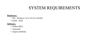 SYSTEM REQUIREMENTS
Hardware:-
• OS – Windows 7,8 or 10 (32 or 64 bit)
• RAM – 4GB
Software:-
• Python IDLE
• Anaconda
• Jupyter notebook
 