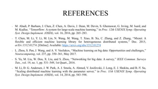 REFERENCES
• M. Abadi, P. Barham, J. Chen, Z. Chen, A. Davis, J. Dean, M. Devin, S. Ghemawat, G. Irving, M. Isard, and
M. Kudlur, ‘‘Tensorflow: A system for large-scale machine learning,’’ in Proc. 12th USENIX Symp. Operating
Syst. Design Implement. (OSDI), vol. 16, 2016, pp. 265–283.
• T. Chen, M. Li, Y. Li, M. Lin, N. Wang, M. Wang, T. Xiao, B. Xu, C. Zhang, and Z. Zhang, ‘‘Mxnet: A
flexible and efficient machine learning library for heterogeneous distributed systems,’’ Dec. 2015,
arXiv:1512.01274. [Online]. Available: https://arxiv.org/abs/1512.01274
• L. Zhou, S. Pan, J. Wang, and A. V. Vasilakos, ‘‘Machine learning on big data: Opportunities and challenges,’’
Neurocomputing, vol. 237, pp. 350–361, May 2017.
• S. Yu, M. Liu, W. Dou, X. Liu, and S. Zhou, ‘‘Networking for big data: A survey,’’ IEEE Commun. Surveys
Tuts., vol. 19, no. 1, pp. 531–549, 1st Quart., 2016.
• M. Li, D. G. Andersen, J. W. Park, A. J. Smola, A. Ahmed, V. Josifovski, J. Long, E. J. Shekita, and B.-Y. Su,
‘‘Scaling distributed machine learning with the parameter server,’’ in Proc. 11th USENIX Symp. Operating
Syst. Design Implement. (OSDI), vol. 14, 2014, pp. 583–598.
 