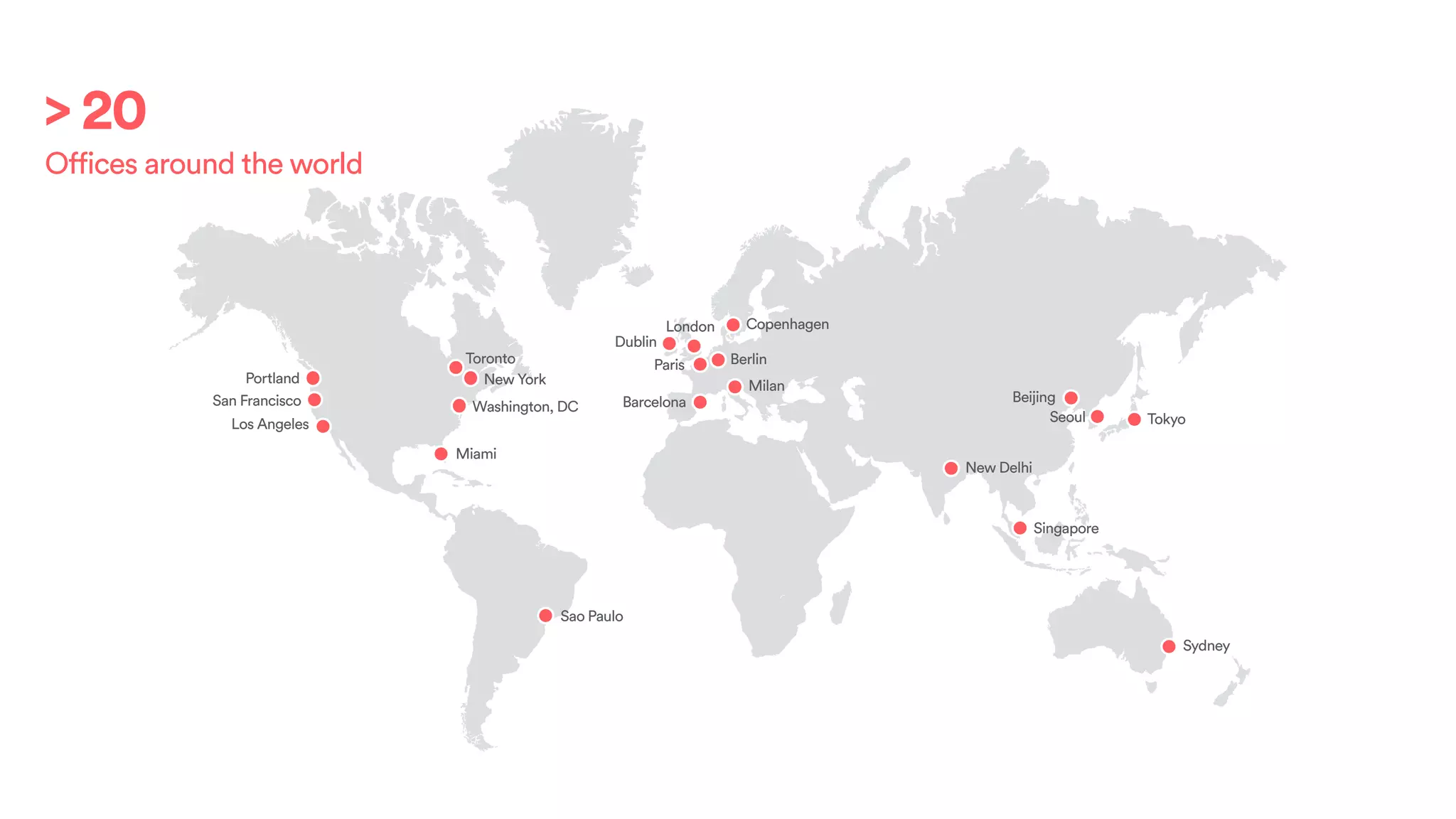 Portland
San Francisco
Los Angeles
Toronto
New York
Miami
Sao Paulo
Dublin
London
Paris
Barcelona
Berlin
Milan
Copenhagen
New Delhi
Seoul
Beijing
Tokyo
Sydney
Singapore
Washington, DC
> 20
Offices around the world
 