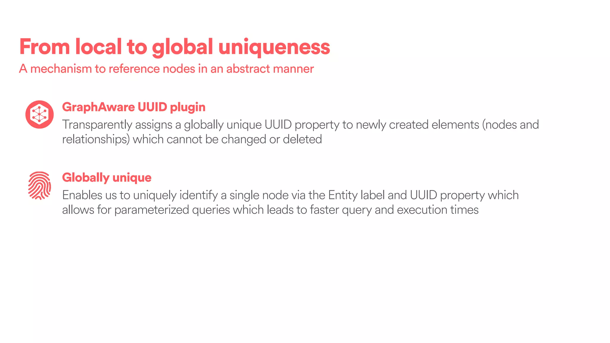 From local to global uniqueness
A mechanism to reference nodes in an abstract manner
GraphAware UUID plugin
Transparently assigns a globally unique UUID property to newly created elements (nodes and
relationships) which cannot be changed or deleted
Globally unique
Enables us to uniquely identify a single node via the Entity label and UUID property which
allows for parameterized queries which leads to faster query and execution times
 