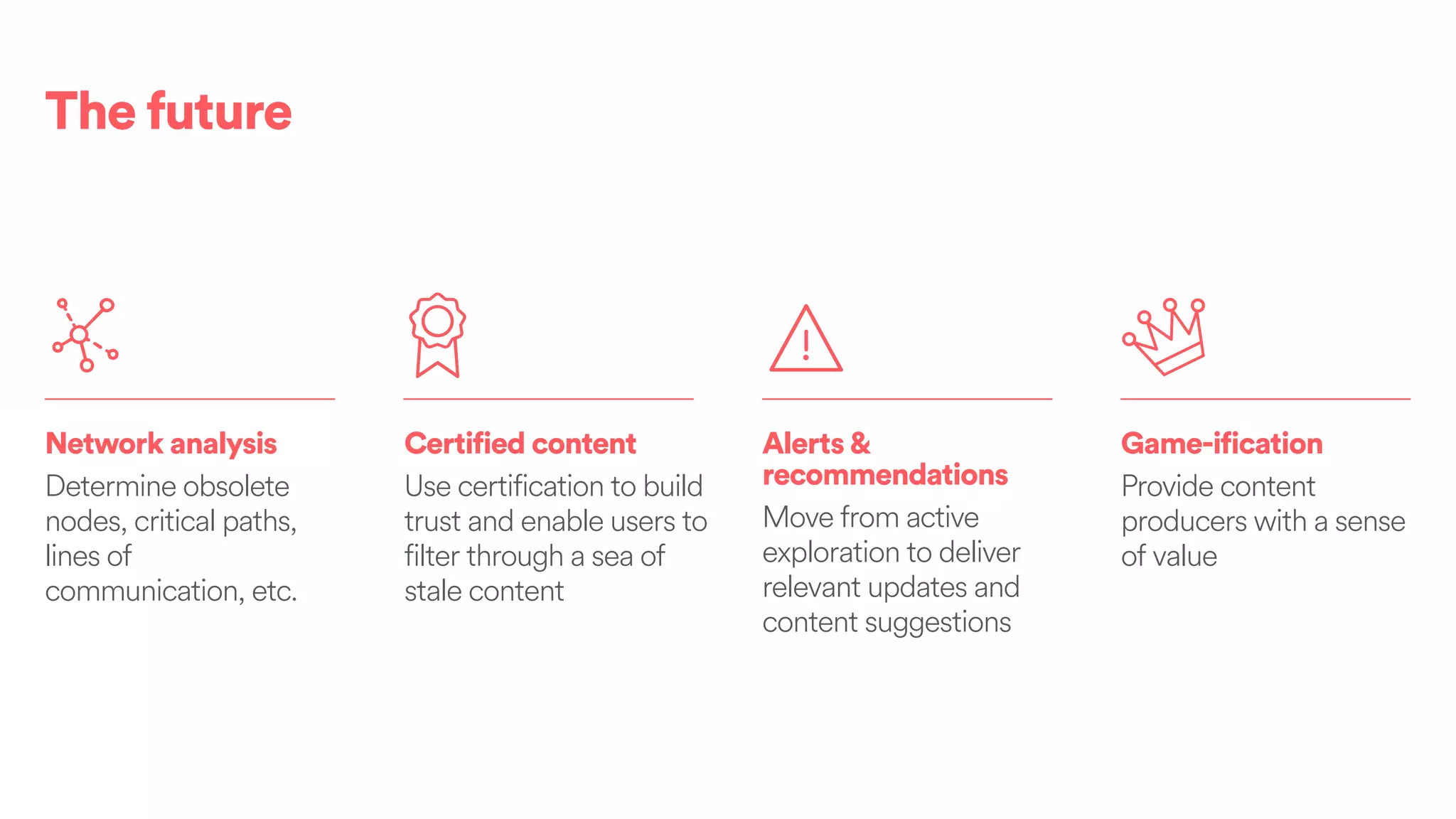 Game-ification
Provide content
producers with a sense
of value
Alerts&
recommendations
Move from active
exploration to deliver
relevant updates and
content suggestions
Certified content
Use certification to build
trust and enable users to
filter through a sea of
stale content
Network analysis
Determine obsolete
nodes, critical paths,
lines of
communication, etc.
The future
 