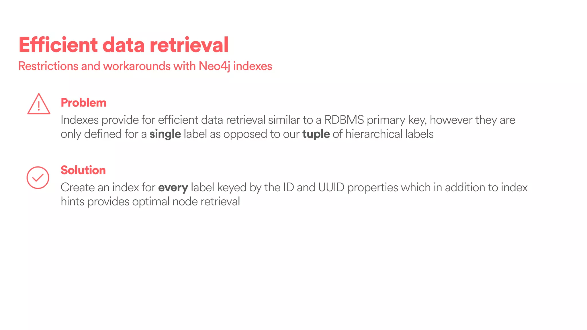 Efficient data retrieval
Solution
Create an index for every label keyed by the ID and UUID properties which in addition to index
hints provides optimal node retrieval
Problem
Indexes provide for efficient data retrieval similar to a RDBMS primary key, however they are
only defined for a single label as opposed to our tuple of hierarchical labels
Restrictions and workarounds with Neo4j indexes
 