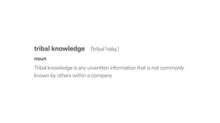 tribal knowledge |ˈtrībəl ˈnäləj |
noun
Tribal knowledge is any unwritten information that is not commonly
known by others within a company
 