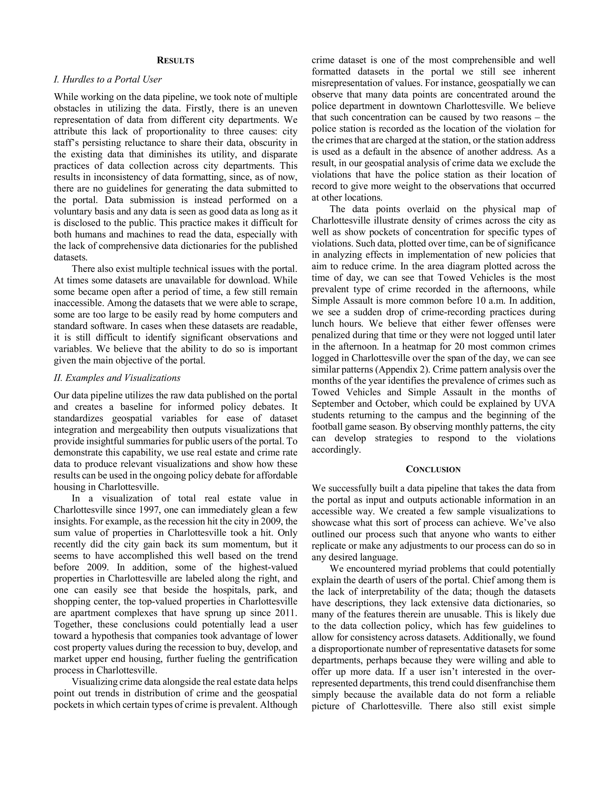 RESULTS
I. Hurdles to a Portal User
While working on the data pipeline, we took note of multiple
obstacles in utilizing the data. Firstly, there is an uneven
representation of data from different city departments. We
attribute this lack of proportionality to three causes: city
staff’s persisting reluctance to share their data, obscurity in
the existing data that diminishes its utility, and disparate
practices of data collection across city departments. This
results in inconsistency of data formatting, since, as of now,
there are no guidelines for generating the data submitted to
the portal. Data submission is instead performed on a
voluntary basis and any data is seen as good data as long as it
is disclosed to the public. This practice makes it difficult for
both humans and machines to read the data, especially with
the lack of comprehensive data dictionaries for the published
datasets.
There also exist multiple technical issues with the portal.
At times some datasets are unavailable for download. While
some became open after a period of time, a few still remain
inaccessible. Among the datasets that we were able to scrape,
some are too large to be easily read by home computers and
standard software. In cases when these datasets are readable,
it is still difficult to identify significant observations and
variables. We believe that the ability to do so is important
given the main objective of the portal.
II. Examples and Visualizations
Our data pipeline utilizes the raw data published on the portal
and creates a baseline for informed policy debates. It
standardizes geospatial variables for ease of dataset
integration and mergeability then outputs visualizations that
provide insightful summaries for public users of the portal. To
demonstrate this capability, we use real estate and crime rate
data to produce relevant visualizations and show how these
results can be used in the ongoing policy debate for affordable
housing in Charlottesville.
In a visualization of total real estate value in
Charlottesville since 1997, one can immediately glean a few
insights. For example, as the recession hit the city in 2009, the
sum value of properties in Charlottesville took a hit. Only
recently did the city gain back its sum momentum, but it
seems to have accomplished this well based on the trend
before 2009. In addition, some of the highest-valued
properties in Charlottesville are labeled along the right, and
one can easily see that beside the hospitals, park, and
shopping center, the top-valued properties in Charlottesville
are apartment complexes that have sprung up since 2011.
Together, these conclusions could potentially lead a user
toward a hypothesis that companies took advantage of lower
cost property values during the recession to buy, develop, and
market upper end housing, further fueling the gentrification
process in Charlottesville.
Visualizing crime data alongside the real estate data helps
point out trends in distribution of crime and the geospatial
pockets in which certain types of crime is prevalent. Although
crime dataset is one of the most comprehensible and well
formatted datasets in the portal we still see inherent
misrepresentation of values. For instance, geospatially we can
observe that many data points are concentrated around the
police department in downtown Charlottesville. We believe
that such concentration can be caused by two reasons – the
police station is recorded as the location of the violation for
the crimes that are charged at the station, or the station address
is used as a default in the absence of another address. As a
result, in our geospatial analysis of crime data we exclude the
violations that have the police station as their location of
record to give more weight to the observations that occurred
at other locations.
The data points overlaid on the physical map of
Charlottesville illustrate density of crimes across the city as
well as show pockets of concentration for specific types of
violations. Such data, plotted over time, can be of significance
in analyzing effects in implementation of new policies that
aim to reduce crime. In the area diagram plotted across the
time of day, we can see that Towed Vehicles is the most
prevalent type of crime recorded in the afternoons, while
Simple Assault is more common before 10 a.m. In addition,
we see a sudden drop of crime-recording practices during
lunch hours. We believe that either fewer offenses were
penalized during that time or they were not logged until later
in the afternoon. In a heatmap for 20 most common crimes
logged in Charlottesville over the span of the day, we can see
similar patterns (Appendix 2). Crime pattern analysis over the
months of the year identifies the prevalence of crimes such as
Towed Vehicles and Simple Assault in the months of
September and October, which could be explained by UVA
students returning to the campus and the beginning of the
football game season. By observing monthly patterns, the city
can develop strategies to respond to the violations
accordingly.
CONCLUSION
We successfully built a data pipeline that takes the data from
the portal as input and outputs actionable information in an
accessible way. We created a few sample visualizations to
showcase what this sort of process can achieve. We’ve also
outlined our process such that anyone who wants to either
replicate or make any adjustments to our process can do so in
any desired language.
We encountered myriad problems that could potentially
explain the dearth of users of the portal. Chief among them is
the lack of interpretability of the data; though the datasets
have descriptions, they lack extensive data dictionaries, so
many of the features therein are unusable. This is likely due
to the data collection policy, which has few guidelines to
allow for consistency across datasets. Additionally, we found
a disproportionate number of representative datasets for some
departments, perhaps because they were willing and able to
offer up more data. If a user isn’t interested in the over-
represented departments, this trend could disenfranchise them
simply because the available data do not form a reliable
picture of Charlottesville. There also still exist simple
 
