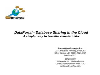 DataPortal - Database Sharing In the Cloud
     A simpler way to transfer complex data



                              Connection Concepts, Inc.
                           2141 Industrial Parkway, Suite 202
                          Silver Spring, MD, 20904-7824, USA
                                      860 729-3117
                                      con2inc.com
                            data-portal.biz ; directtodb.com
                           Contact: Gary Whitten, Pres., CIO
                                whitteng@con2inc.com
 