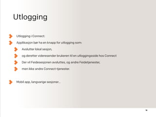 Utlogging
Utlogging i Connect:
Applikasjon bør ha en knapp for utlogging som:
Avslutter lokal sesjon,
og deretter videresender brukeren til en utloggingsside hos Connect
Der vil Feidesesjonen avsluttes, og andre Feidetjenester,
men ikke andre Connect-tjenester.
Mobil app, langvarige sesjoner…
16
 