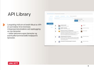 API Library
Langsiktig mål om et bredt tilbud av API-
er som bidrar til å minimere
integrasjonskostadene ved oppbygging
av nye tjenester  
– både sektorens egne tjenester og
eventuelle kommersielle tredjeparts
tjenester.
18
 
