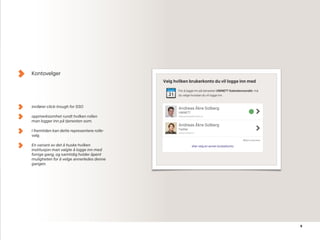 9
Kontovelger
innfører click-trough for SSO
oppmerksomhet rundt hvilken rollen
man logger inn på tjenesten som.
I fremtiden kan dette representere rolle-
valg.
En variant av det å huske hvilken
institusjon man valgte å logge inn med
forrige gang, og samtidig holder åpent
muligheten for å velge annerledes denne
gangen.
 