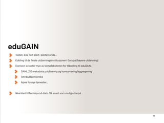 11
Testet, ikke helt klart i piloten enda…
Kobling til de fleste utdanningsinstitusjoner i Europa (høyere utdanning)
Connect avlaster mye av kompleksiteten for tilkobling til eduGAIN.
SAML 2.0 metadata publisering og konsumering/aggregering
Attributtsemantikk
Åpne for nye tjenester…
Ikke klart til første prod-dato. Så snart som mulig etterpå…
eduGAIN
 