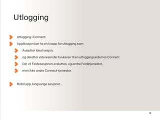 Utlogging
Utlogging i Connect:
Applikasjon bør ha en knapp for utlogging som:
Avslutter lokal sesjon,
og deretter videresender brukeren til en utloggingsside hos Connect
Der vil Feidesesjonen avsluttes, og andre Feidetjenester,
men ikke andre Connect-tjenester.
Mobil app, langvarige sesjoner…
16
 