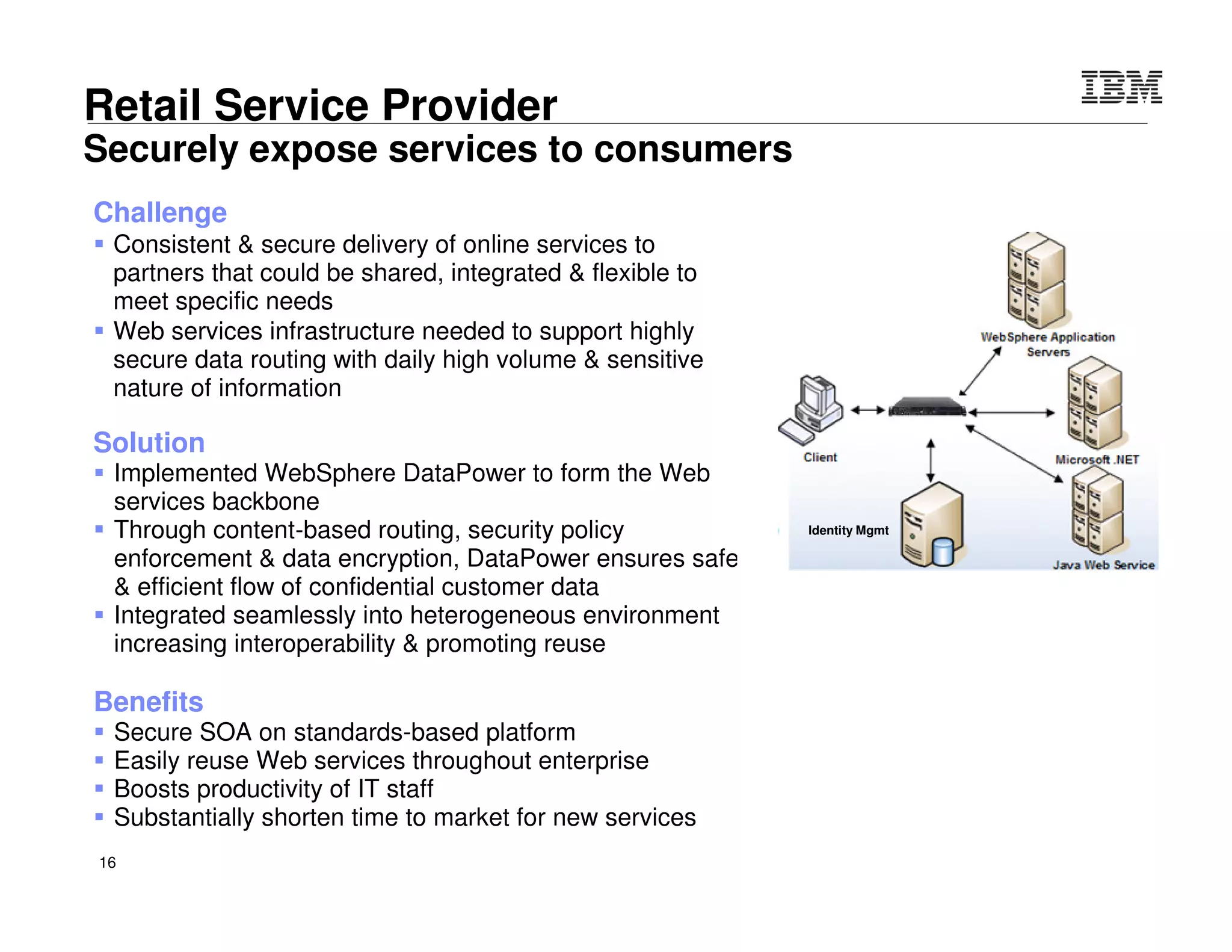 © 2015 IBM Corporation16
DataPower security roles and objectives
• Protect data and other resources on the
appliance and protected servers
– System availability
• Protect against unwanted access,
denial of service attacks, and other
unwanted intrusion attempts from the
network
• Only allow “valid” messages through
– Identification and Authentication
• Verify identity of network users
– Authorization
• Protect data and other system
resources from unauthorized access
 Protect data in the network using
cryptographic security protocols
– Data End Point Authentication
• Verify who the secure end point claims to be
– Data Origin Authentication
• Verify that data was originated by claimed
sender
– Message Integrity
• Verify contents were unchanged in transit
– Data Confidentiality
• Conceal clear-text using encryption
IntranetDMZInternet
Authentication
Authorization
User Federation
z/OS RACF for
User I&A
Authorization
Cert/keys
 Secure access to
Web and legacy
applications
 Converged
security
enforcement
 Rocksolid
DataPower
platform
 Leverages
enterprise
security and
policy managers
 