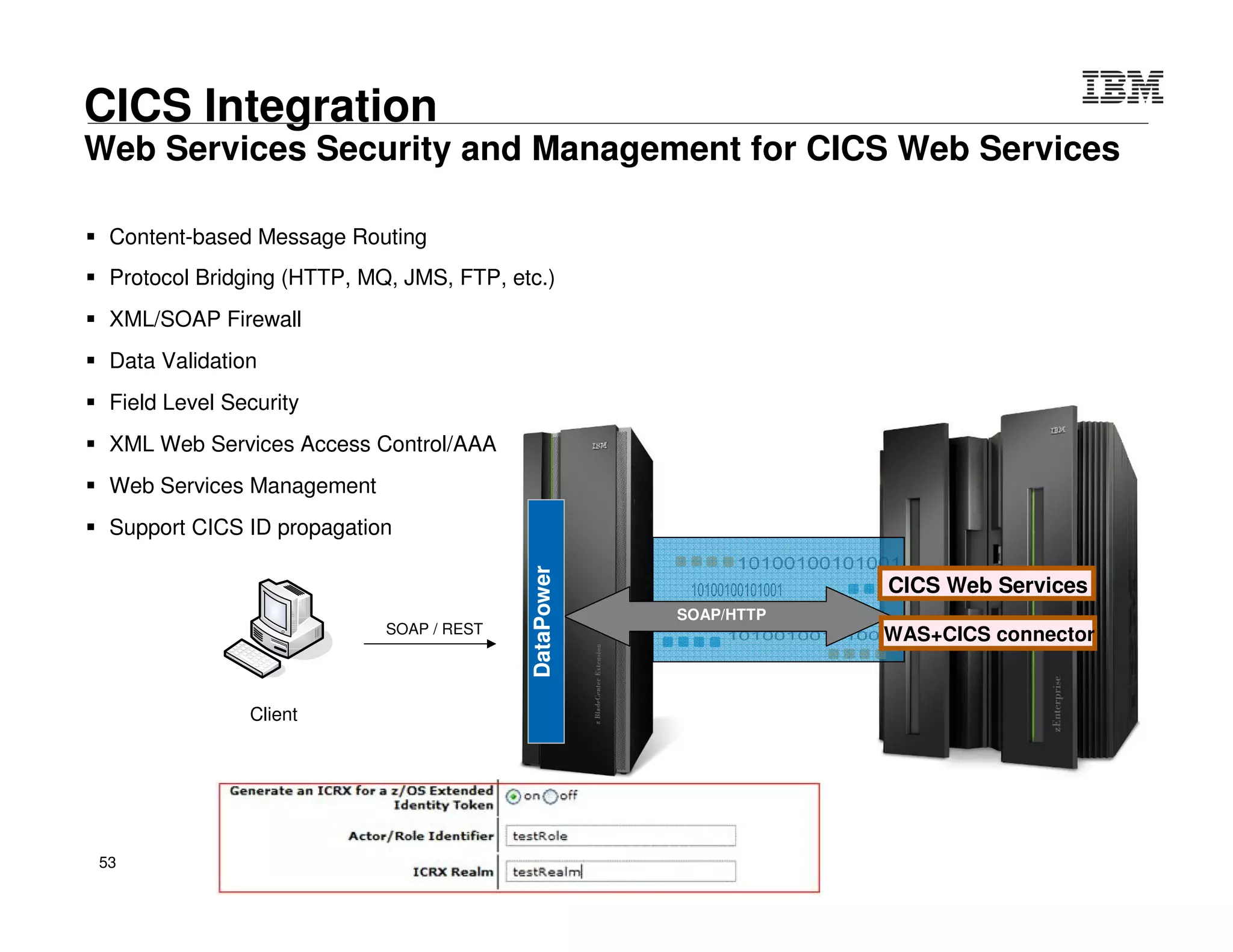 © 2015 IBM Corporation53
Integration
Consumer
Provider
SOAP / HTTP(s)
MQ Queue Manager
Cobol / MQ
Format & transport
bridging
Message Format & Transport Protocol Mediation Example
Outside World Internal NetworkDMZ
ProtocolFirewall
HTTP(s)
FTP(s)
SFTP(SSH)
WMQ(s)
WS JMS
TIBCO EMS
ODBC
DomainFirewall
ACL
DB
LDAP
Packaged Apps
Proprietary Apps
Data
Packaged Apps
Proprietary Apps
Data
Internet
JMS
EMS
FTP
NFS
Packaged Apps
Proprietary Apps
Data
Packaged Apps
Proprietary Apps
Data
Packaged Apps
Proprietary Apps
Data
DataPower
Gateway
HTTP
WMQ
IMS Connect
Enhanced
Security
DMZ
SaaS
Partner
Apps
Browsers
• Content based routing
• Message enrichment
• Message transformation
• Transport protocol translation
• AAA, Threat protection
• Message validation & filtering
• Traffic control / Rate limiting
Integration Scenario
• Intelligent content based routing
• Intelligent load distribution
• Local and distributed caching
 