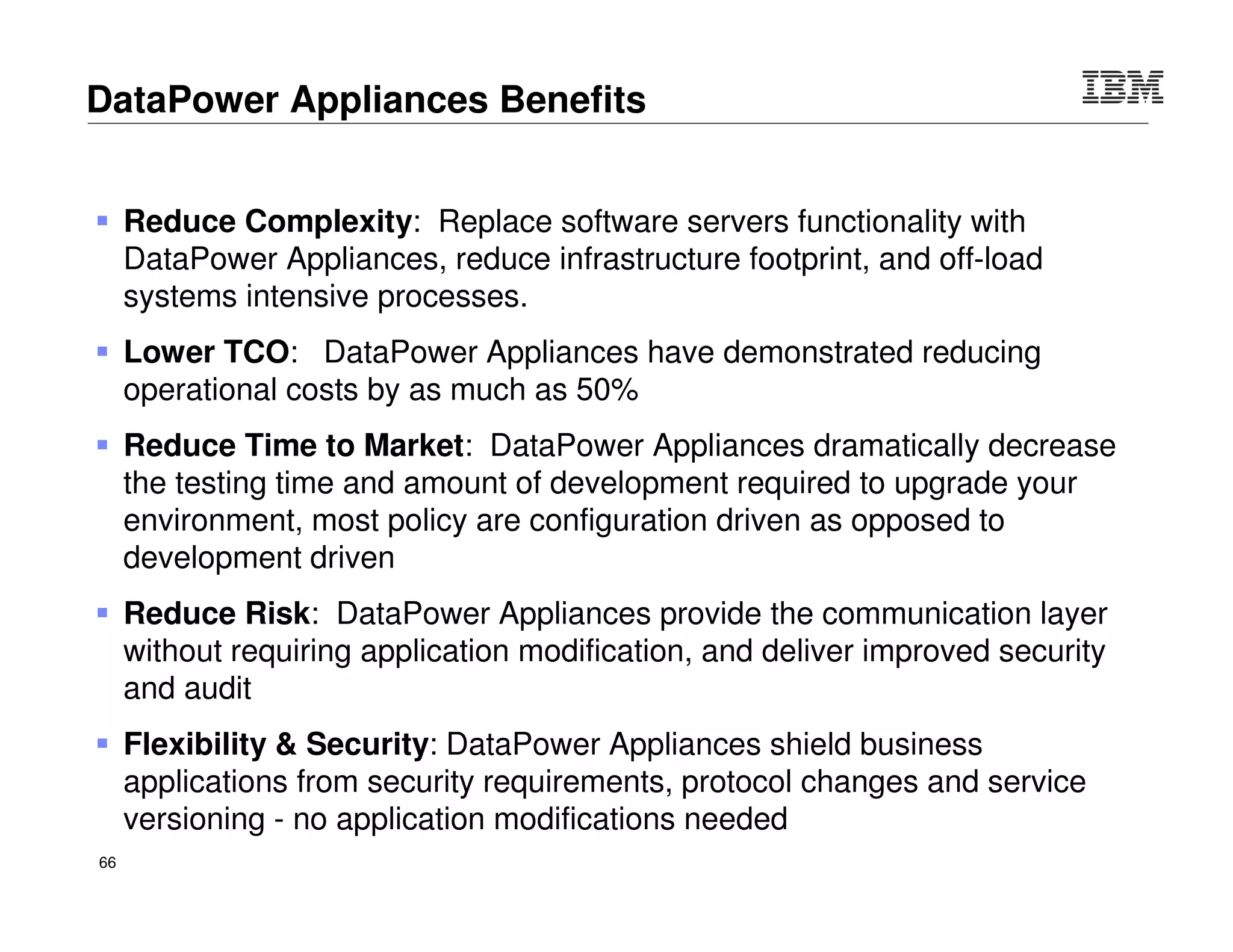 © 2015 IBM Corporation66
DataPower
IMS Integration
IMS Connect Reverse Proxy
CCB / TCPClient
IMS Connect TCP
`
IMS
O
T
M
A
Appl1
IMS
Connect
Appl2
Appl3
IMS
O
T
M
A
Appl4
Appl5
Appl6
User exit
(e.g..
HWSSM
PL0)
 Bring DataPower value add to standard IMS connect usage patterns
 Provide an “IMS Connect Client” on DataPower that natively connects to
IMS Connect
 Provide an “IMS Connect Server” on DataPower that accepts IMS Connect
client connections and provides an intermediation framework that
leverages DataPower
– Enables authentication checks, authorization, logging, SLM,
transformation, route, DB look-up, SSL offload, etc.
 