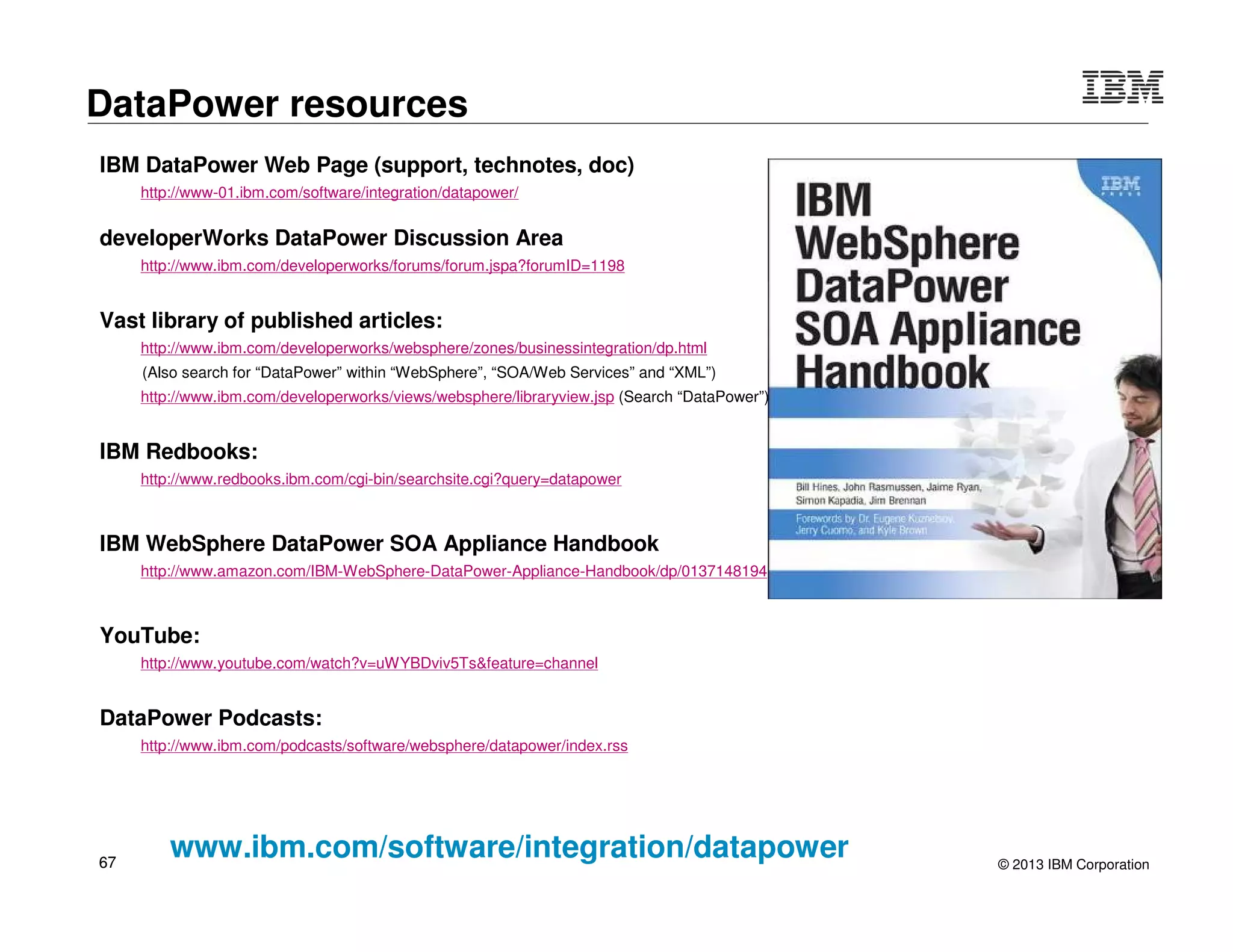 © 2015 IBM Corporation67
DataPower
DB2 Integration
“Information as a Service”
DRDA
Client
SOAP / REST`
 DataPower provides a standard WS façade to DB/2
– Common tool (IBM Data Studio 1.2+) to generate WSDL and data mapping in both Data Web
Services runtime and DataPower
– SOAP call is mapped to an ODBC (DRDA) invocation
 Exposes database content (information) as a service
 Leverages extensive Web Services security and management capabilities of
DataPower to more securely expose critical data to the enterprise
DB2
 