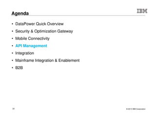 © 2015 IBM Corporation31
DataPower Gateway + XC10: Travel and Transportation
Online Reservations Reservations System
– Before: 3-5 sec response time
– After: .01 -.05 sec response time
– Caching service requests
– Improved the average response time of the Global
Distribution System requests for Fare Availability and
Category Availability
– 52% caching rate
– 10 minute cache resulted in 40% reduction in load on the
back-end systems
– Maintained high data integrity. Faster responses were
also accurate
– POC in 3.5 hrs
100x
performance
improvement
Improved reliability and scalability of reservation channels
Reduced traffic to backend systems
Deliver high performance & consistent response times
Scale with simplicity and lower TCO
 