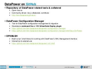 © 2015 IBM Corporation82
DataPower on GitHub
 Repository of DataPower related tools & collateral
 Open source
 Community driven: Use, collaborate, contribute
 http://ibm-datapower.github.io/
 DataPower Configuration Manager
 Tool for DataPower configuration management & migration
 Standalone command line or IBM UrbanCode Deploy plugin
 https://github.com/ibm-datapower/datapower-configuration-manager
 https://github.com/ibm-datapower/datapower-configuration-manager/wiki/Easy-On-Ramp
 DPXMLSH
 Bash script / shell library for working with DataPower’s XML Management interface
 Interactive & scripted use
 https://github.com/ibm-datapower/datapower-xml-shell
 