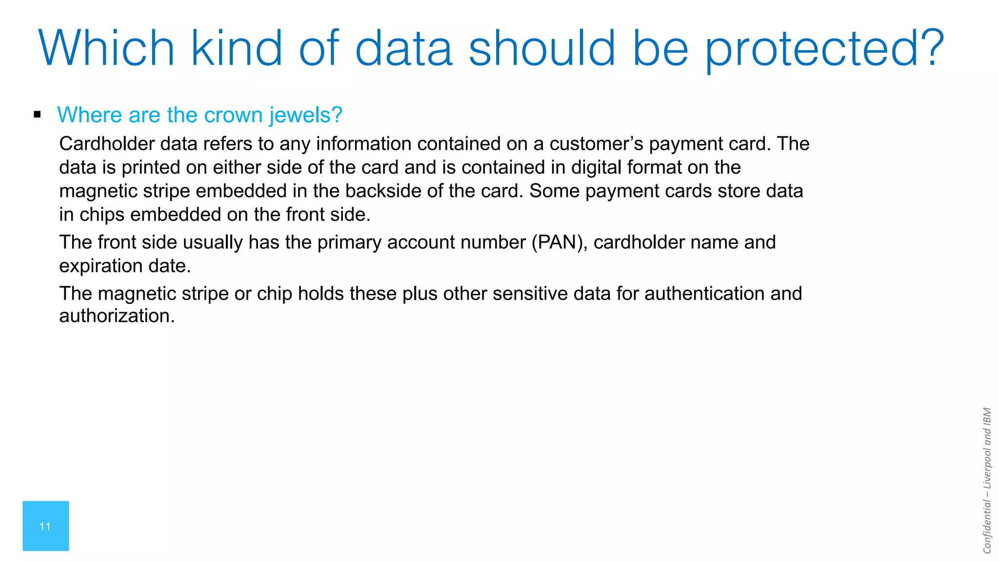 Confidential
–
Liverpool
and
IBM
11
Which kind of data should be protected?
§ Where are the crown jewels?
Cardholder data refers to any information contained on a customer’s payment card. The
data is printed on either side of the card and is contained in digital format on the
magnetic stripe embedded in the backside of the card. Some payment cards store data
in chips embedded on the front side.
The front side usually has the primary account number (PAN), cardholder name and
expiration date.
The magnetic stripe or chip holds these plus other sensitive data for authentication and
authorization.
 