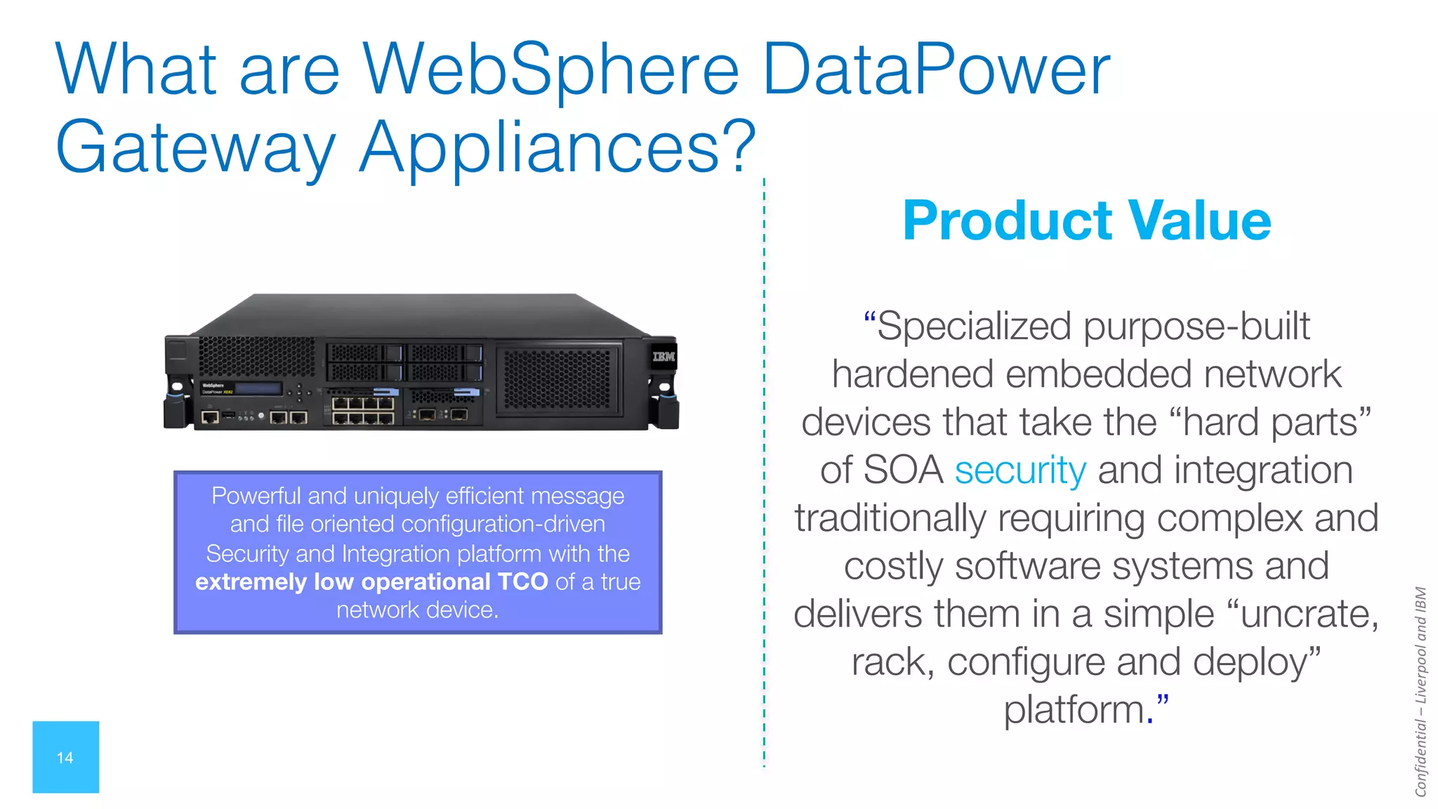 Confidential
–
Liverpool
and
IBM
14
What are WebSphere DataPower
Gateway Appliances?
Product Value
“Specialized purpose-built
hardened embedded network
devices that take the “hard parts”
of SOA security and integration
traditionally requiring complex and
costly software systems and
delivers them in a simple “uncrate,
rack, configure and deploy”
platform.”
Powerful and uniquely efficient message
and file oriented configuration-driven
Security and Integration platform with the
extremely low operational TCO of a true
network device.
 