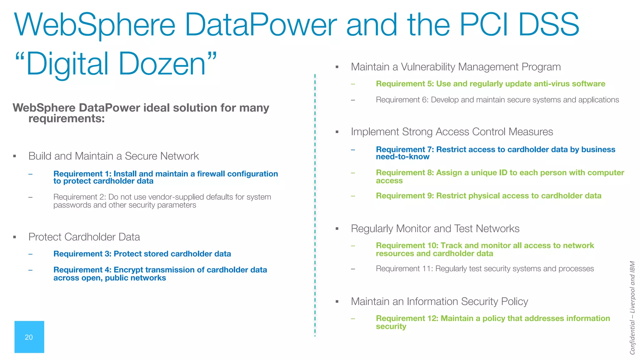 Confidential
–
Liverpool
and
IBM
20
WebSphere DataPower ideal solution for many
requirements:
▪ Build and Maintain a Secure Network
– Requirement 1: Install and maintain a firewall configuration
to protect cardholder data
– Requirement 2: Do not use vendor-supplied defaults for system
passwords and other security parameters
▪ Protect Cardholder Data
– Requirement 3: Protect stored cardholder data
– Requirement 4: Encrypt transmission of cardholder data
across open, public networks
WebSphere DataPower and the PCI DSS
“Digital Dozen” ▪ Maintain a Vulnerability Management Program
– Requirement 5: Use and regularly update anti-virus software
– Requirement 6: Develop and maintain secure systems and applications
▪ Implement Strong Access Control Measures
– Requirement 7: Restrict access to cardholder data by business
need-to-know
– Requirement 8: Assign a unique ID to each person with computer
access
– Requirement 9: Restrict physical access to cardholder data
▪ Regularly Monitor and Test Networks
– Requirement 10: Track and monitor all access to network
resources and cardholder data
– Requirement 11: Regularly test security systems and processes
▪ Maintain an Information Security Policy
– Requirement 12: Maintain a policy that addresses information
security
 