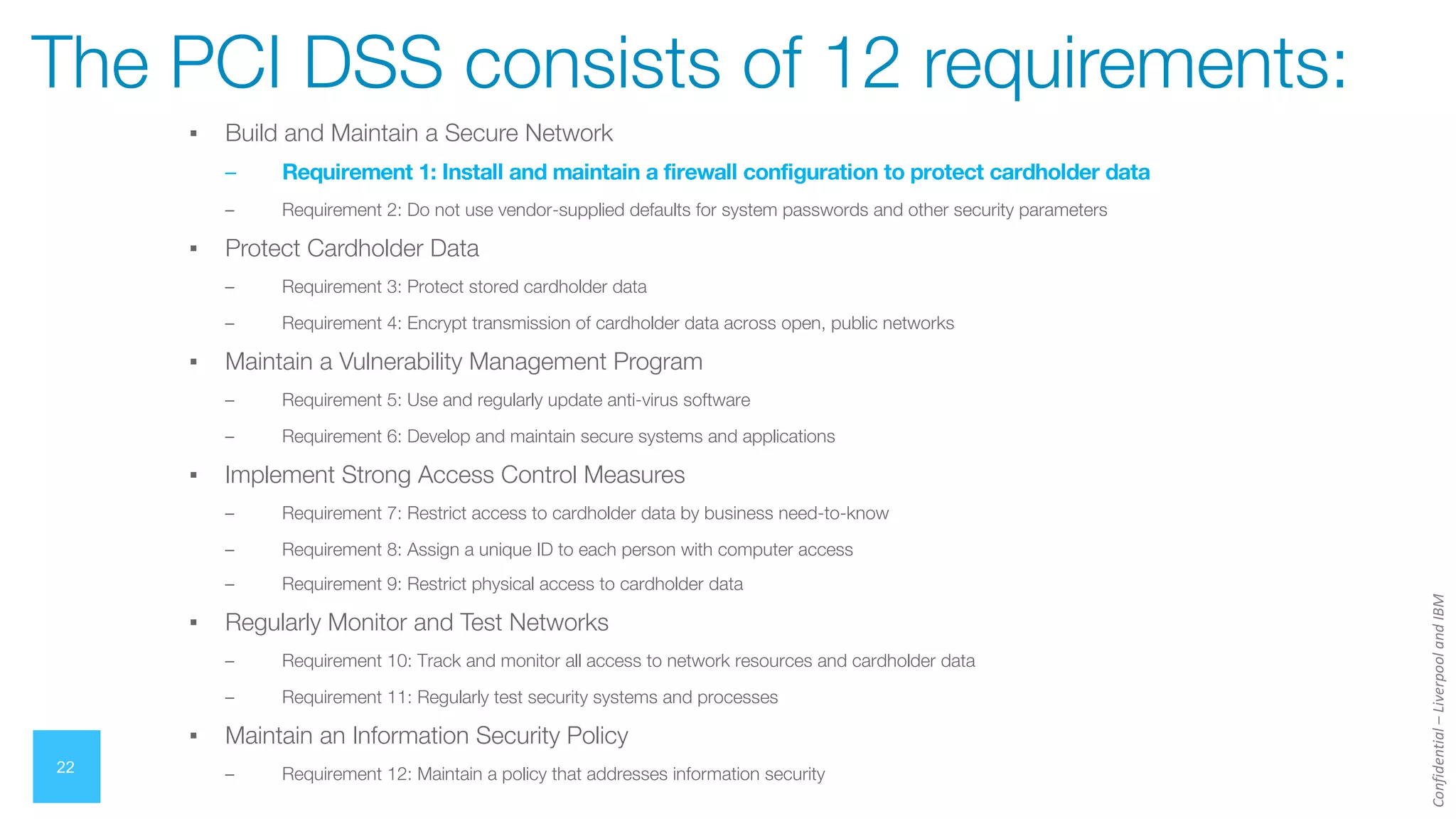 Confidential
–
Liverpool
and
IBM
▪ Build and Maintain a Secure Network
– Requirement 1: Install and maintain a firewall configuration to protect cardholder data
– Requirement 2: Do not use vendor-supplied defaults for system passwords and other security parameters
▪ Protect Cardholder Data
– Requirement 3: Protect stored cardholder data
– Requirement 4: Encrypt transmission of cardholder data across open, public networks
▪ Maintain a Vulnerability Management Program
– Requirement 5: Use and regularly update anti-virus software
– Requirement 6: Develop and maintain secure systems and applications
▪ Implement Strong Access Control Measures
– Requirement 7: Restrict access to cardholder data by business need-to-know
– Requirement 8: Assign a unique ID to each person with computer access
– Requirement 9: Restrict physical access to cardholder data
▪ Regularly Monitor and Test Networks
– Requirement 10: Track and monitor all access to network resources and cardholder data
– Requirement 11: Regularly test security systems and processes
▪ Maintain an Information Security Policy
– Requirement 12: Maintain a policy that addresses information security
22
The PCI DSS consists of 12 requirements:
 