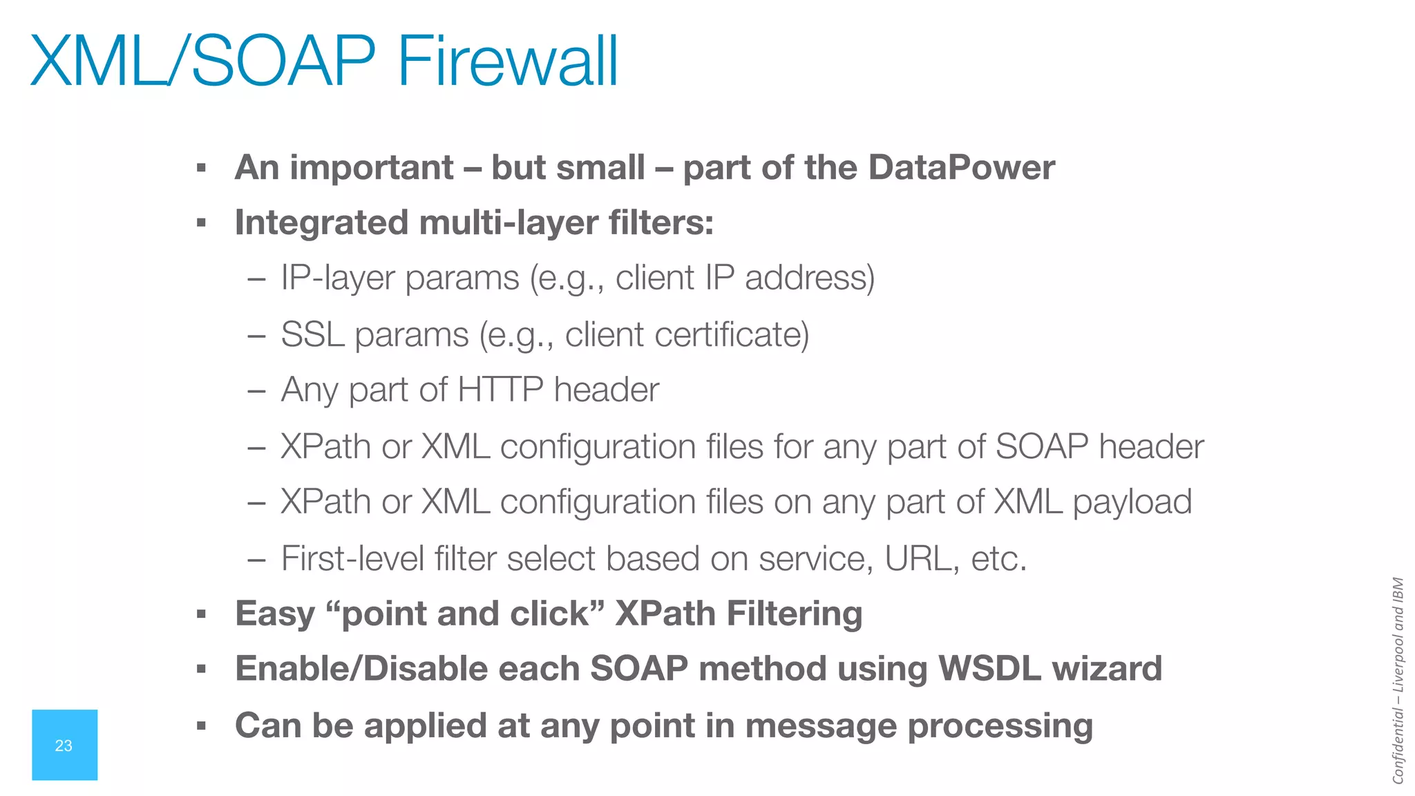 Confidential
–
Liverpool
and
IBM
23
▪ An important – but small – part of the DataPower
▪ Integrated multi-layer filters:
– IP-layer params (e.g., client IP address)
– SSL params (e.g., client certificate)
– Any part of HTTP header
– XPath or XML configuration files for any part of SOAP header
– XPath or XML configuration files on any part of XML payload
– First-level filter select based on service, URL, etc.
▪ Easy “point and click” XPath Filtering
▪ Enable/Disable each SOAP method using WSDL wizard
▪ Can be applied at any point in message processing
XML/SOAP Firewall
 
