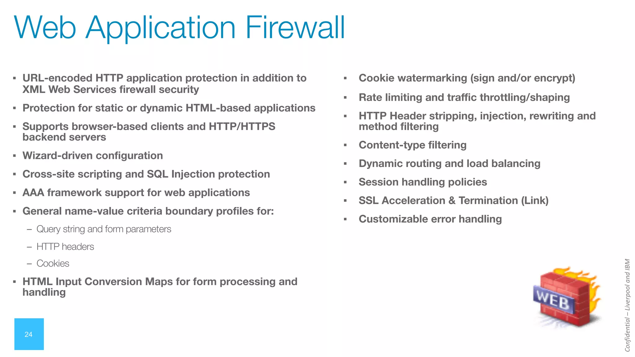 Confidential
–
Liverpool
and
IBM
24
Web Application Firewall
▪ URL-encoded HTTP application protection in addition to
XML Web Services firewall security
▪ Protection for static or dynamic HTML-based applications
▪ Supports browser-based clients and HTTP/HTTPS
backend servers
▪ Wizard-driven configuration
▪ Cross-site scripting and SQL Injection protection
▪ AAA framework support for web applications
▪ General name-value criteria boundary profiles for:
– Query string and form parameters
– HTTP headers
– Cookies
▪ HTML Input Conversion Maps for form processing and
handling
▪ Cookie watermarking (sign and/or encrypt)
▪ Rate limiting and traffic throttling/shaping
▪ HTTP Header stripping, injection, rewriting and
method filtering
▪ Content-type filtering
▪ Dynamic routing and load balancing
▪ Session handling policies
▪ SSL Acceleration & Termination (Link)
▪ Customizable error handling
 