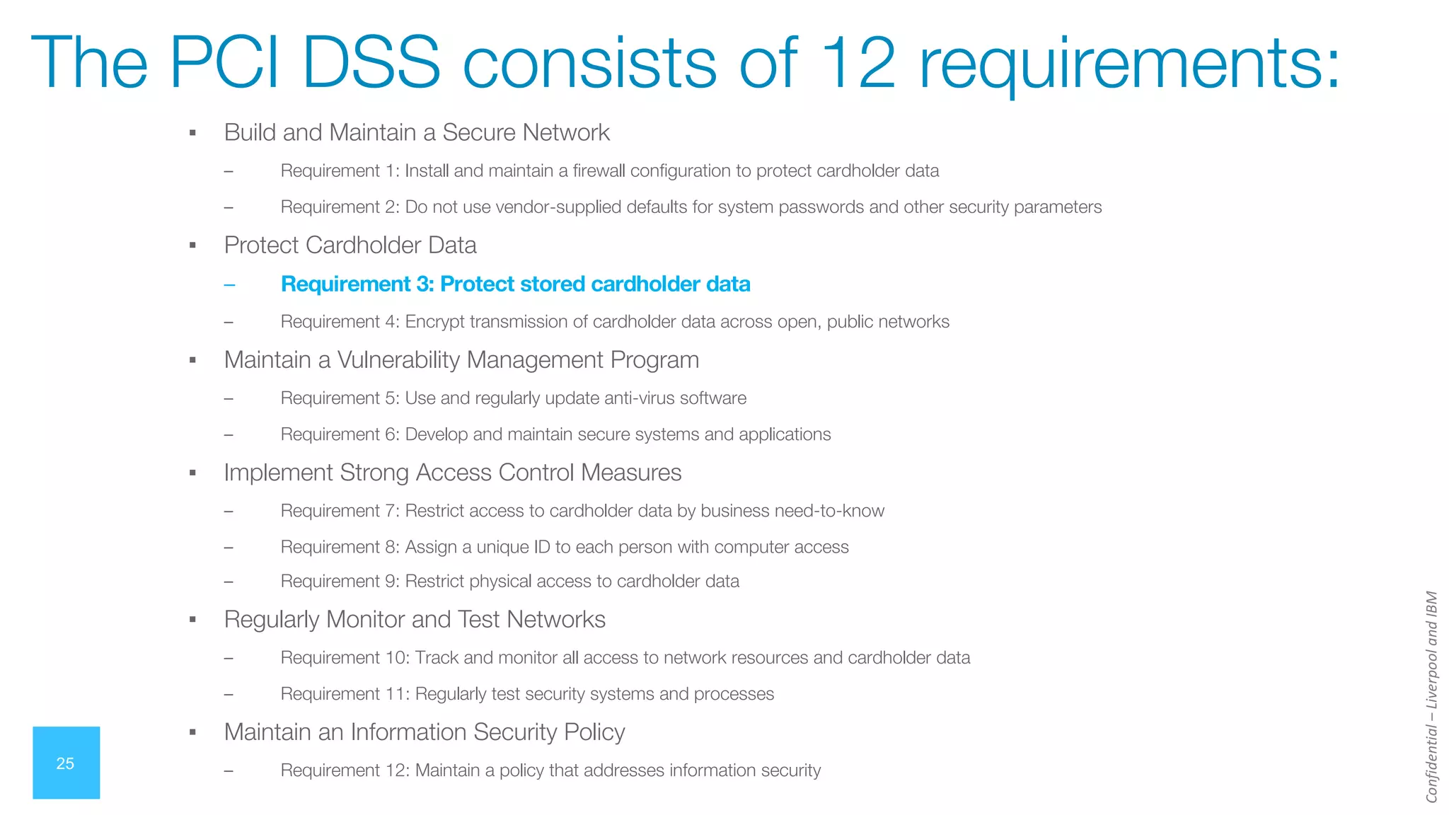 Confidential
–
Liverpool
and
IBM
▪ Build and Maintain a Secure Network
– Requirement 1: Install and maintain a firewall configuration to protect cardholder data
– Requirement 2: Do not use vendor-supplied defaults for system passwords and other security parameters
▪ Protect Cardholder Data
– Requirement 3: Protect stored cardholder data
– Requirement 4: Encrypt transmission of cardholder data across open, public networks
▪ Maintain a Vulnerability Management Program
– Requirement 5: Use and regularly update anti-virus software
– Requirement 6: Develop and maintain secure systems and applications
▪ Implement Strong Access Control Measures
– Requirement 7: Restrict access to cardholder data by business need-to-know
– Requirement 8: Assign a unique ID to each person with computer access
– Requirement 9: Restrict physical access to cardholder data
▪ Regularly Monitor and Test Networks
– Requirement 10: Track and monitor all access to network resources and cardholder data
– Requirement 11: Regularly test security systems and processes
▪ Maintain an Information Security Policy
– Requirement 12: Maintain a policy that addresses information security
25
The PCI DSS consists of 12 requirements:
 