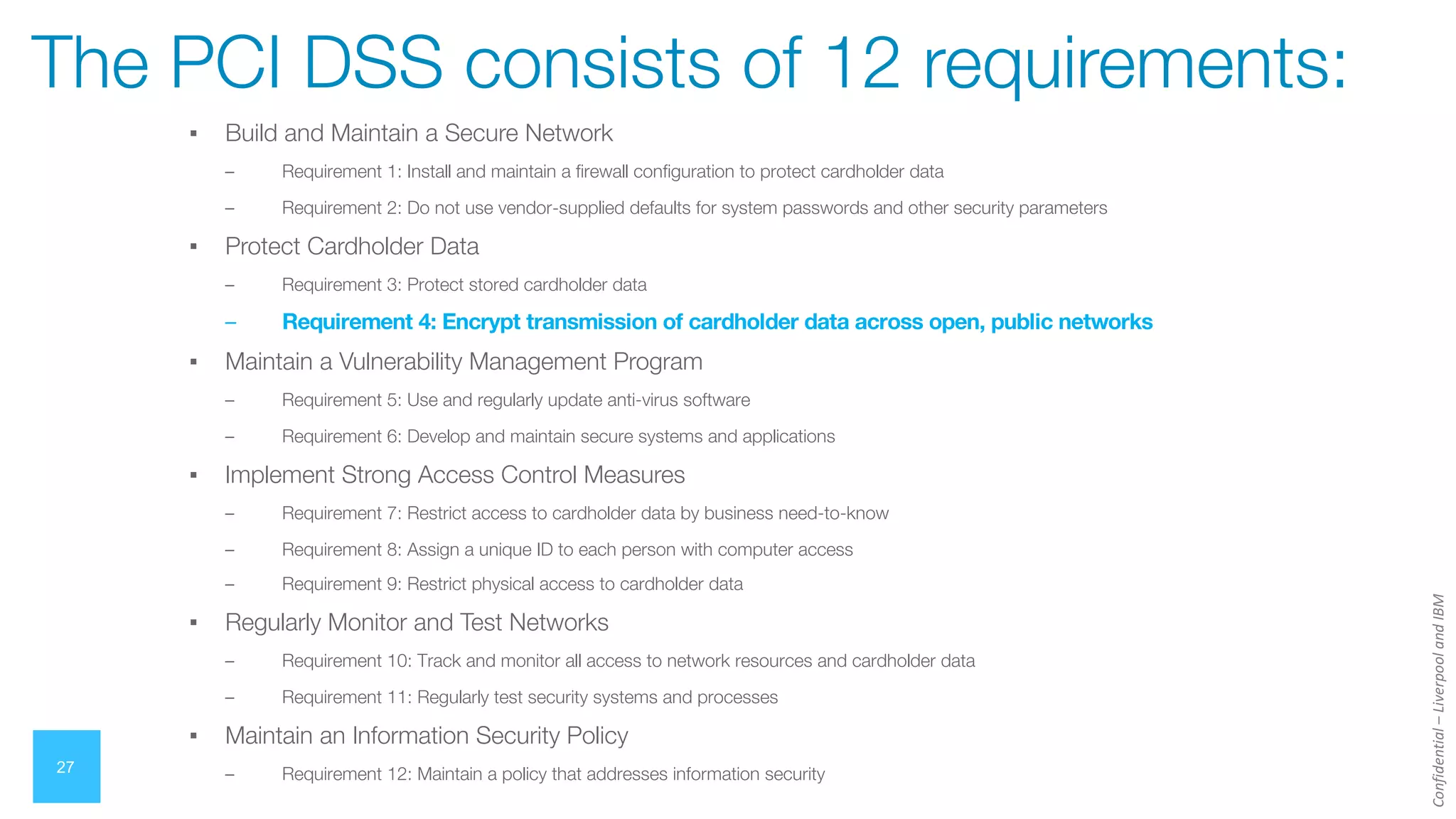 Confidential
–
Liverpool
and
IBM
▪ Build and Maintain a Secure Network
– Requirement 1: Install and maintain a firewall configuration to protect cardholder data
– Requirement 2: Do not use vendor-supplied defaults for system passwords and other security parameters
▪ Protect Cardholder Data
– Requirement 3: Protect stored cardholder data
– Requirement 4: Encrypt transmission of cardholder data across open, public networks
▪ Maintain a Vulnerability Management Program
– Requirement 5: Use and regularly update anti-virus software
– Requirement 6: Develop and maintain secure systems and applications
▪ Implement Strong Access Control Measures
– Requirement 7: Restrict access to cardholder data by business need-to-know
– Requirement 8: Assign a unique ID to each person with computer access
– Requirement 9: Restrict physical access to cardholder data
▪ Regularly Monitor and Test Networks
– Requirement 10: Track and monitor all access to network resources and cardholder data
– Requirement 11: Regularly test security systems and processes
▪ Maintain an Information Security Policy
– Requirement 12: Maintain a policy that addresses information security
27
The PCI DSS consists of 12 requirements:
 
