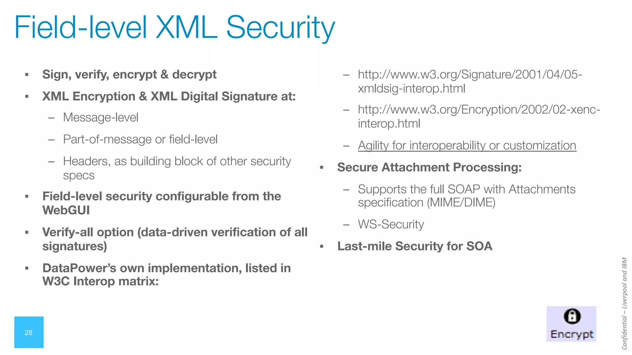 Confidential
–
Liverpool
and
IBM
28
Field-level XML Security
▪ Sign, verify, encrypt & decrypt
▪ XML Encryption & XML Digital Signature at:
– Message-level
– Part-of-message or field-level
– Headers, as building block of other security
specs
▪ Field-level security configurable from the
WebGUI
▪ Verify-all option (data-driven verification of all
signatures)
▪ DataPower’s own implementation, listed in
W3C Interop matrix:
– http://www.w3.org/Signature/2001/04/05-
xmldsig-interop.html
– http://www.w3.org/Encryption/2002/02-xenc-
interop.html
– Agility for interoperability or customization
▪ Secure Attachment Processing:
– Supports the full SOAP with Attachments
specification (MIME/DIME)
– WS-Security
▪ Last-mile Security for SOA
 