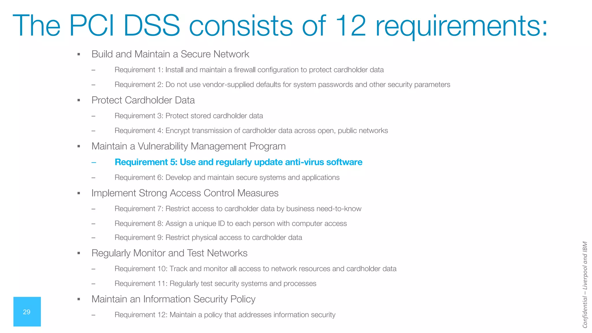 Confidential
–
Liverpool
and
IBM
▪ Build and Maintain a Secure Network
– Requirement 1: Install and maintain a firewall configuration to protect cardholder data
– Requirement 2: Do not use vendor-supplied defaults for system passwords and other security parameters
▪ Protect Cardholder Data
– Requirement 3: Protect stored cardholder data
– Requirement 4: Encrypt transmission of cardholder data across open, public networks
▪ Maintain a Vulnerability Management Program
– Requirement 5: Use and regularly update anti-virus software
– Requirement 6: Develop and maintain secure systems and applications
▪ Implement Strong Access Control Measures
– Requirement 7: Restrict access to cardholder data by business need-to-know
– Requirement 8: Assign a unique ID to each person with computer access
– Requirement 9: Restrict physical access to cardholder data
▪ Regularly Monitor and Test Networks
– Requirement 10: Track and monitor all access to network resources and cardholder data
– Requirement 11: Regularly test security systems and processes
▪ Maintain an Information Security Policy
– Requirement 12: Maintain a policy that addresses information security
29
The PCI DSS consists of 12 requirements:
 