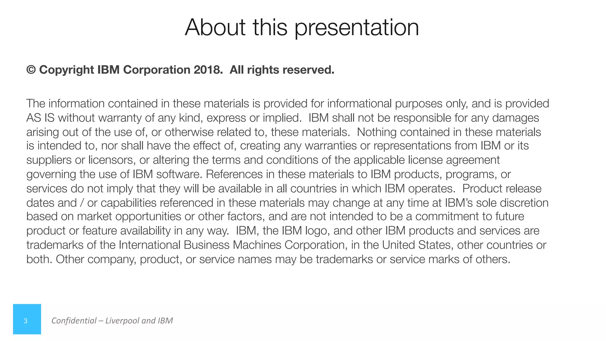 Confidential – Liverpool and IBM
About this presentation
3
© Copyright IBM Corporation 2018. All rights reserved.
The information contained in these materials is provided for informational purposes only, and is provided
AS IS without warranty of any kind, express or implied. IBM shall not be responsible for any damages
arising out of the use of, or otherwise related to, these materials. Nothing contained in these materials
is intended to, nor shall have the effect of, creating any warranties or representations from IBM or its
suppliers or licensors, or altering the terms and conditions of the applicable license agreement
governing the use of IBM software. References in these materials to IBM products, programs, or
services do not imply that they will be available in all countries in which IBM operates. Product release
dates and / or capabilities referenced in these materials may change at any time at IBM’s sole discretion
based on market opportunities or other factors, and are not intended to be a commitment to future
product or feature availability in any way. IBM, the IBM logo, and other IBM products and services are
trademarks of the International Business Machines Corporation, in the United States, other countries or
both. Other company, product, or service names may be trademarks or service marks of others.
 