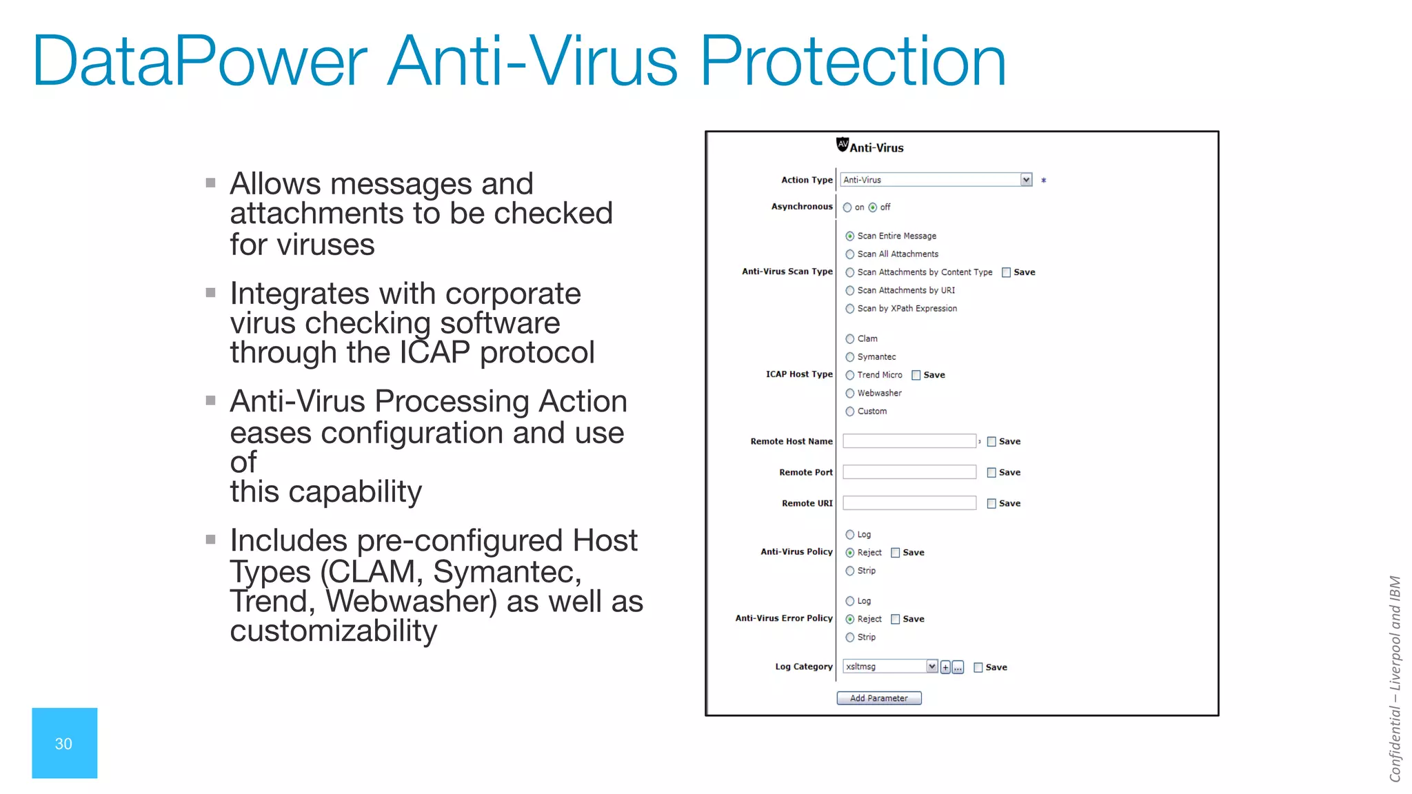 Confidential
–
Liverpool
and
IBM
30
DataPower Anti-Virus Protection
§ Allows messages and
attachments to be checked
for viruses
§ Integrates with corporate
virus checking software
through the ICAP protocol
§ Anti-Virus Processing Action
eases configuration and use
of
this capability
§ Includes pre-configured Host
Types (CLAM, Symantec,
Trend, Webwasher) as well as
customizability
 