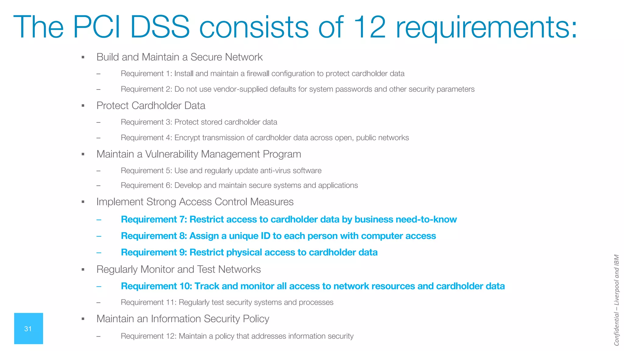 Confidential
–
Liverpool
and
IBM
▪ Build and Maintain a Secure Network
– Requirement 1: Install and maintain a firewall configuration to protect cardholder data
– Requirement 2: Do not use vendor-supplied defaults for system passwords and other security parameters
▪ Protect Cardholder Data
– Requirement 3: Protect stored cardholder data
– Requirement 4: Encrypt transmission of cardholder data across open, public networks
▪ Maintain a Vulnerability Management Program
– Requirement 5: Use and regularly update anti-virus software
– Requirement 6: Develop and maintain secure systems and applications
▪ Implement Strong Access Control Measures
– Requirement 7: Restrict access to cardholder data by business need-to-know
– Requirement 8: Assign a unique ID to each person with computer access
– Requirement 9: Restrict physical access to cardholder data
▪ Regularly Monitor and Test Networks
– Requirement 10: Track and monitor all access to network resources and cardholder data
– Requirement 11: Regularly test security systems and processes
▪ Maintain an Information Security Policy
– Requirement 12: Maintain a policy that addresses information security
31
The PCI DSS consists of 12 requirements:
 