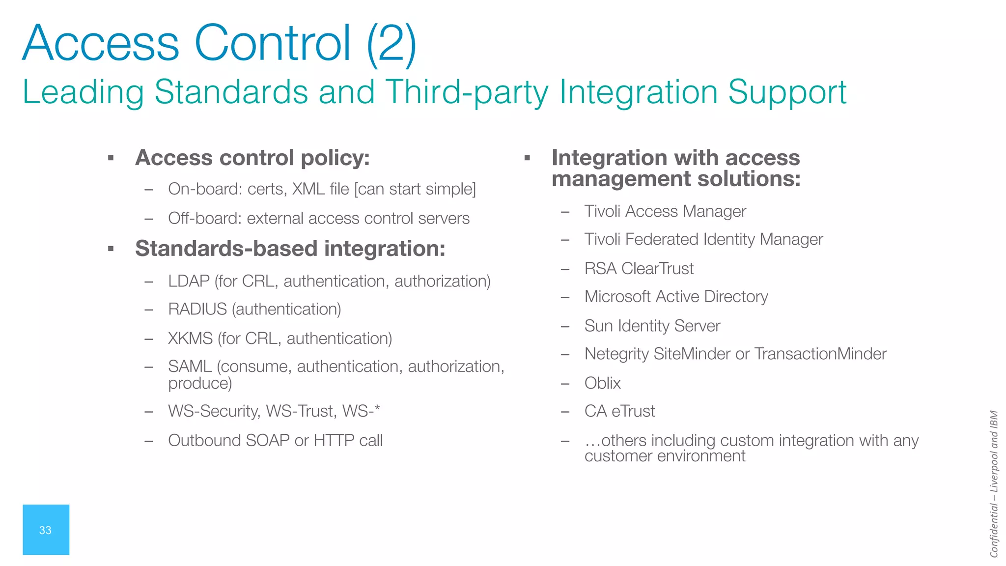 Confidential
–
Liverpool
and
IBM
33
Access Control (2)
Leading Standards and Third-party Integration Support
▪ Access control policy:
– On-board: certs, XML file [can start simple]
– Off-board: external access control servers
▪ Standards-based integration:
– LDAP (for CRL, authentication, authorization)
– RADIUS (authentication)
– XKMS (for CRL, authentication)
– SAML (consume, authentication, authorization,
produce)
– WS-Security, WS-Trust, WS-*
– Outbound SOAP or HTTP call
▪ Integration with access
management solutions:
– Tivoli Access Manager
– Tivoli Federated Identity Manager
– RSA ClearTrust
– Microsoft Active Directory
– Sun Identity Server
– Netegrity SiteMinder or TransactionMinder
– Oblix
– CA eTrust
– …others including custom integration with any
customer environment
 