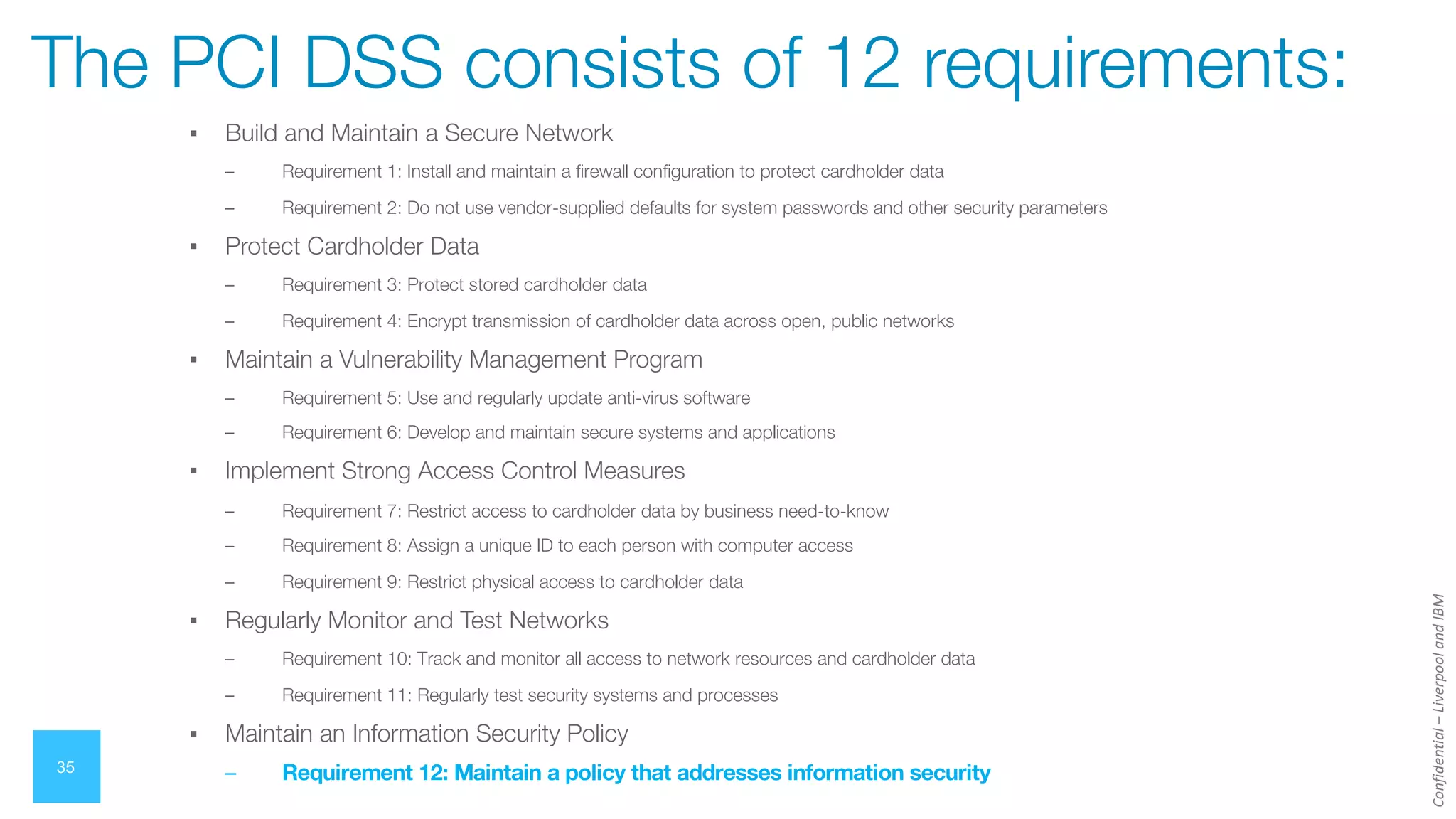 Confidential
–
Liverpool
and
IBM
▪ Build and Maintain a Secure Network
– Requirement 1: Install and maintain a firewall configuration to protect cardholder data
– Requirement 2: Do not use vendor-supplied defaults for system passwords and other security parameters
▪ Protect Cardholder Data
– Requirement 3: Protect stored cardholder data
– Requirement 4: Encrypt transmission of cardholder data across open, public networks
▪ Maintain a Vulnerability Management Program
– Requirement 5: Use and regularly update anti-virus software
– Requirement 6: Develop and maintain secure systems and applications
▪ Implement Strong Access Control Measures
– Requirement 7: Restrict access to cardholder data by business need-to-know
– Requirement 8: Assign a unique ID to each person with computer access
– Requirement 9: Restrict physical access to cardholder data
▪ Regularly Monitor and Test Networks
– Requirement 10: Track and monitor all access to network resources and cardholder data
– Requirement 11: Regularly test security systems and processes
▪ Maintain an Information Security Policy
– Requirement 12: Maintain a policy that addresses information security
35
The PCI DSS consists of 12 requirements:
 