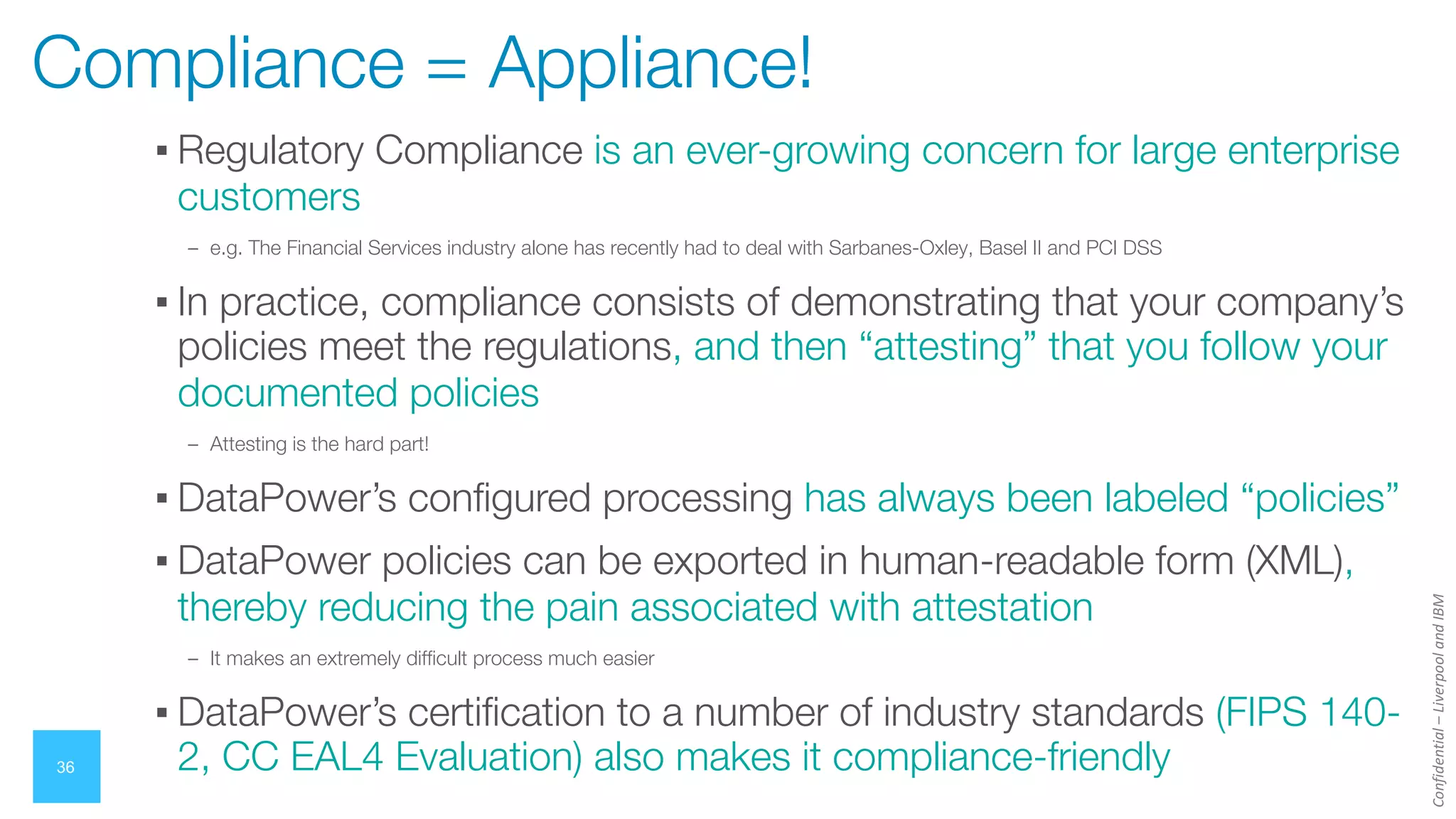Confidential
–
Liverpool
and
IBM
36
Compliance = Appliance!
▪ Regulatory Compliance is an ever-growing concern for large enterprise
customers
– e.g. The Financial Services industry alone has recently had to deal with Sarbanes-Oxley, Basel II and PCI DSS
▪ In practice, compliance consists of demonstrating that your company’s
policies meet the regulations, and then “attesting” that you follow your
documented policies
– Attesting is the hard part!
▪ DataPower’s configured processing has always been labeled “policies”
▪ DataPower policies can be exported in human-readable form (XML),
thereby reducing the pain associated with attestation
– It makes an extremely difficult process much easier
▪ DataPower’s certification to a number of industry standards (FIPS 140-
2, CC EAL4 Evaluation) also makes it compliance-friendly
 
