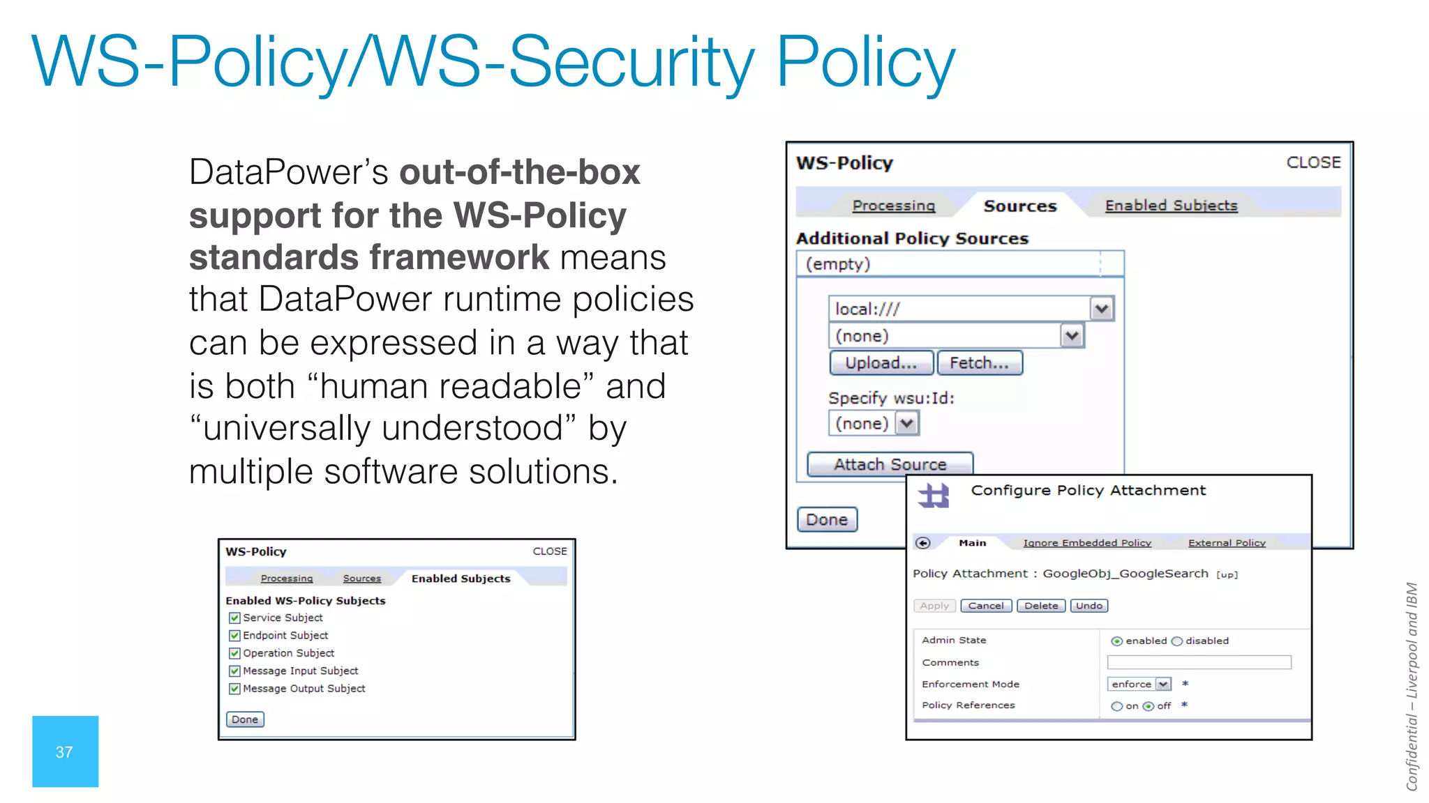 Confidential
–
Liverpool
and
IBM
37
WS-Policy/WS-Security Policy
DataPower’s out-of-the-box
support for the WS-Policy
standards framework means
that DataPower runtime policies
can be expressed in a way that
is both “human readable” and
“universally understood” by
multiple software solutions.
 