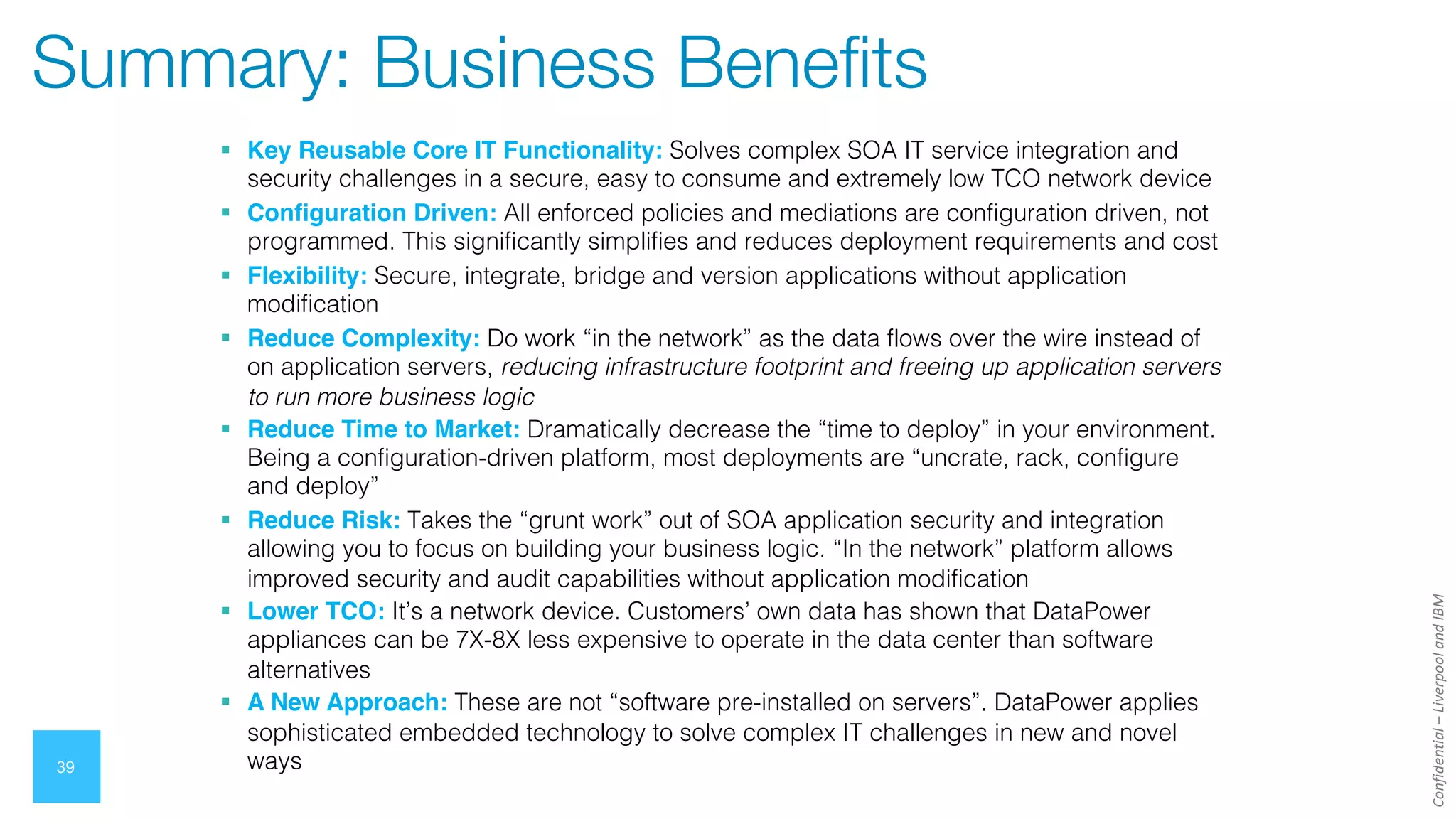 Confidential
–
Liverpool
and
IBM
39
Summary: Business Benefits
§ Key Reusable Core IT Functionality: Solves complex SOA IT service integration and
security challenges in a secure, easy to consume and extremely low TCO network device
§ Configuration Driven: All enforced policies and mediations are configuration driven, not
programmed. This significantly simplifies and reduces deployment requirements and cost
§ Flexibility: Secure, integrate, bridge and version applications without application
modification
§ Reduce Complexity: Do work “in the network” as the data flows over the wire instead of
on application servers, reducing infrastructure footprint and freeing up application servers
to run more business logic
§ Reduce Time to Market: Dramatically decrease the “time to deploy” in your environment.
Being a configuration-driven platform, most deployments are “uncrate, rack, configure
and deploy”
§ Reduce Risk: Takes the “grunt work” out of SOA application security and integration
allowing you to focus on building your business logic. “In the network” platform allows
improved security and audit capabilities without application modification
§ Lower TCO: It’s a network device. Customers’ own data has shown that DataPower
appliances can be 7X-8X less expensive to operate in the data center than software
alternatives
§ A New Approach: These are not “software pre-installed on servers”. DataPower applies
sophisticated embedded technology to solve complex IT challenges in new and novel
ways
 