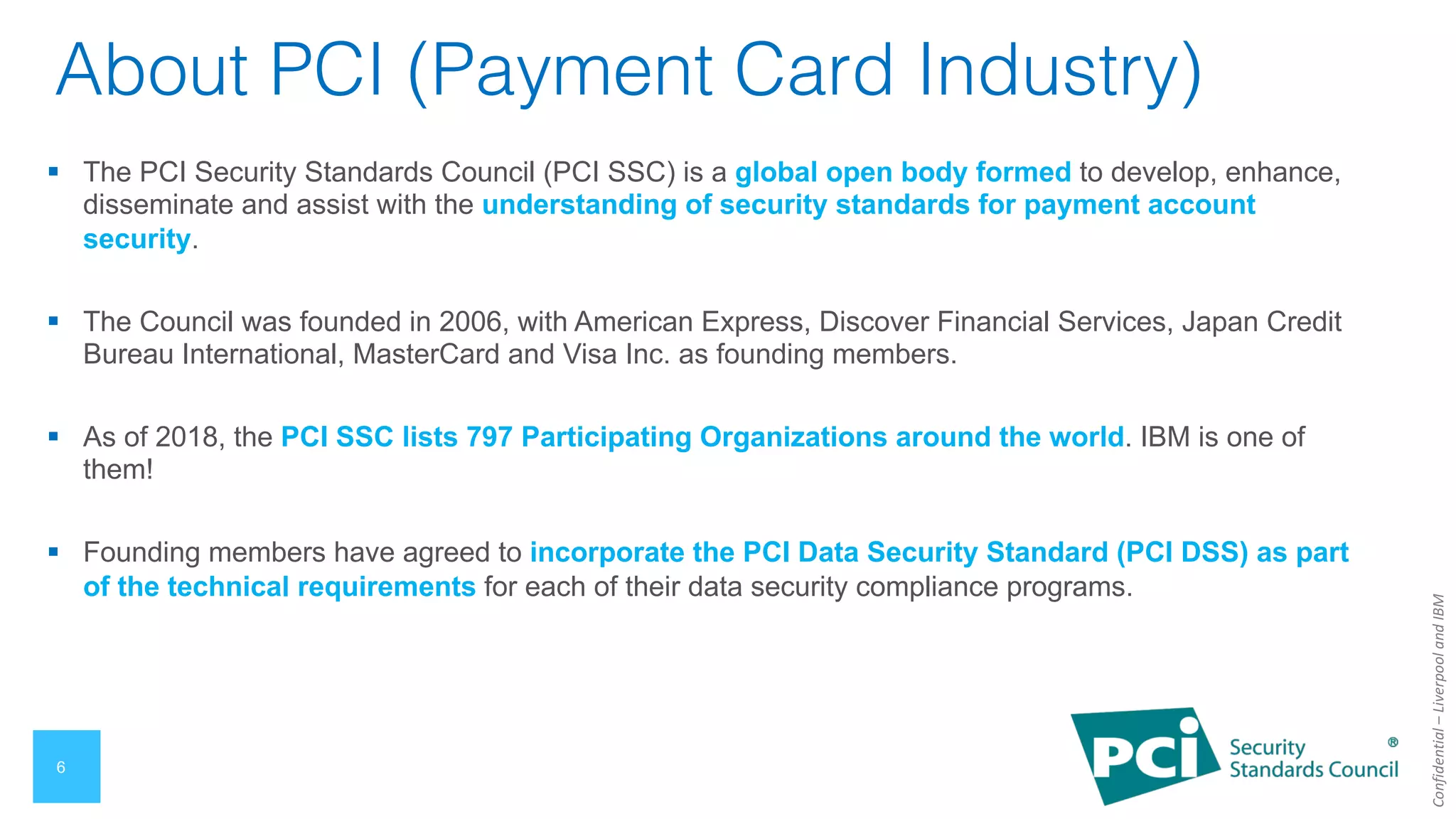 Confidential
–
Liverpool
and
IBM
6
About PCI (Payment Card Industry)
§ The PCI Security Standards Council (PCI SSC) is a global open body formed to develop, enhance,
disseminate and assist with the understanding of security standards for payment account
security.
§ The Council was founded in 2006, with American Express, Discover Financial Services, Japan Credit
Bureau International, MasterCard and Visa Inc. as founding members.
§ As of 2018, the PCI SSC lists 797 Participating Organizations around the world. IBM is one of
them!
§ Founding members have agreed to incorporate the PCI Data Security Standard (PCI DSS) as part
of the technical requirements for each of their data security compliance programs.
 