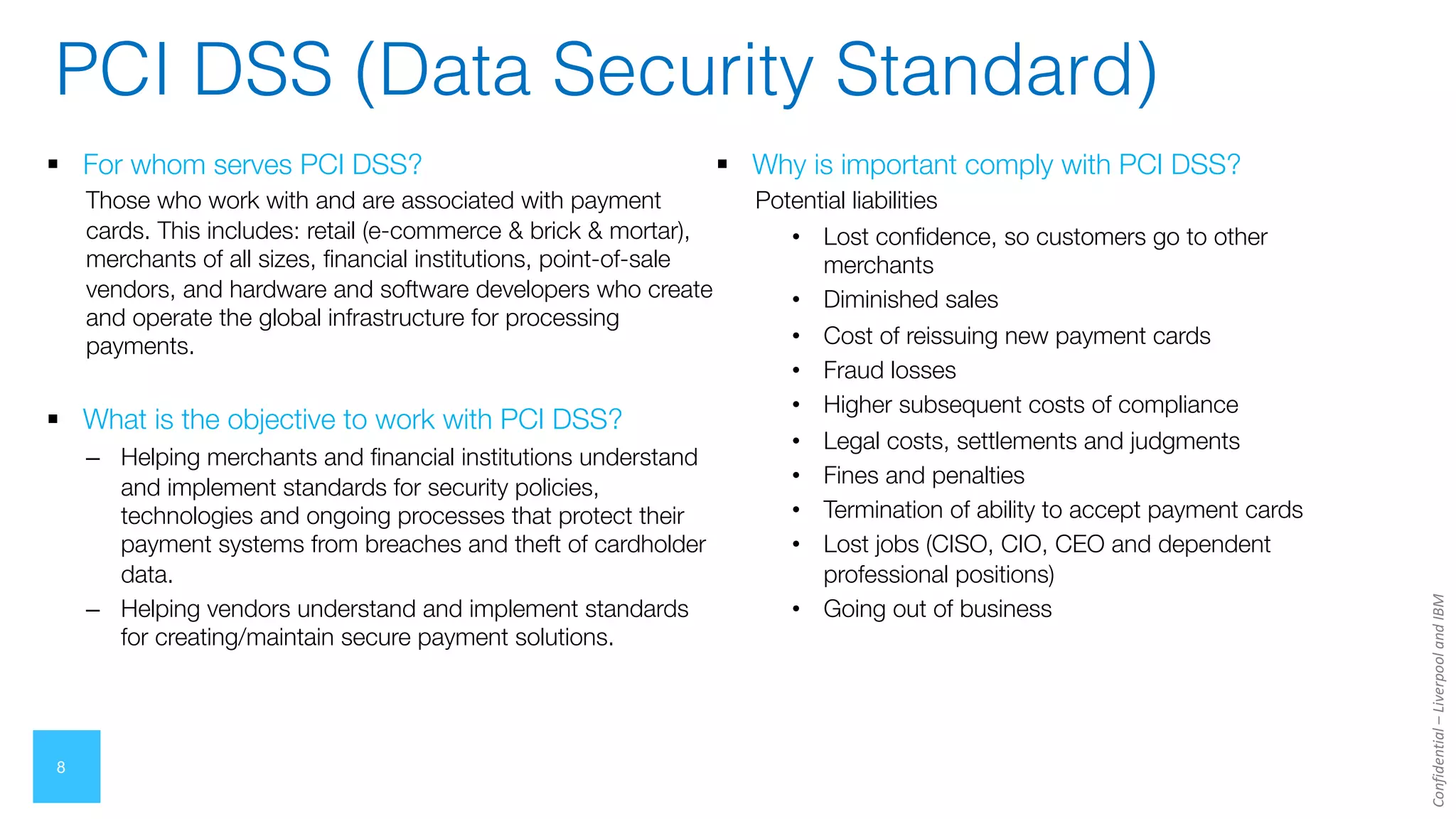 Confidential
–
Liverpool
and
IBM
8
§ For whom serves PCI DSS?
Those who work with and are associated with payment
cards. This includes: retail (e-commerce & brick & mortar),
merchants of all sizes, financial institutions, point-of-sale
vendors, and hardware and software developers who create
and operate the global infrastructure for processing
payments.
§ What is the objective to work with PCI DSS?
– Helping merchants and financial institutions understand
and implement standards for security policies,
technologies and ongoing processes that protect their
payment systems from breaches and theft of cardholder
data.
– Helping vendors understand and implement standards
for creating/maintain secure payment solutions.
§ Why is important comply with PCI DSS?
Potential liabilities
• Lost confidence, so customers go to other
merchants
• Diminished sales
• Cost of reissuing new payment cards
• Fraud losses
• Higher subsequent costs of compliance
• Legal costs, settlements and judgments
• Fines and penalties
• Termination of ability to accept payment cards
• Lost jobs (CISO, CIO, CEO and dependent
professional positions)
• Going out of business
PCI DSS (Data Security Standard)
 