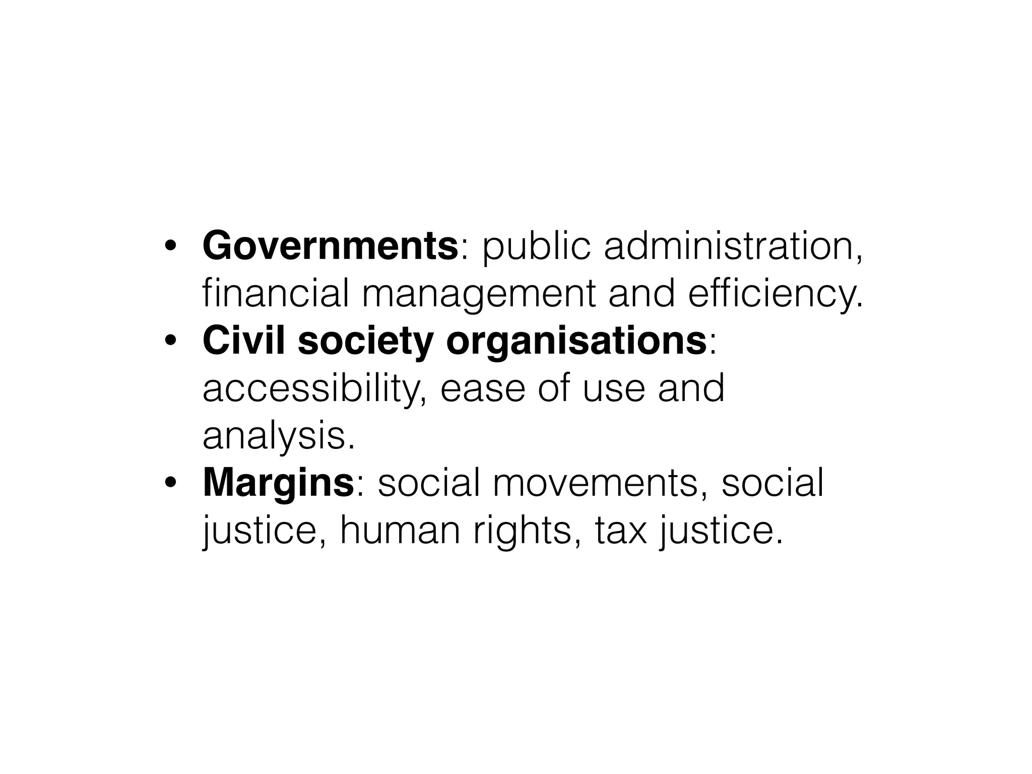 • Governments: public administration,
ﬁnancial management and efﬁciency.
• Civil society organisations:
accessibility, ease of use and
analysis.
• Margins: social movements, social
justice, human rights, tax justice.
 