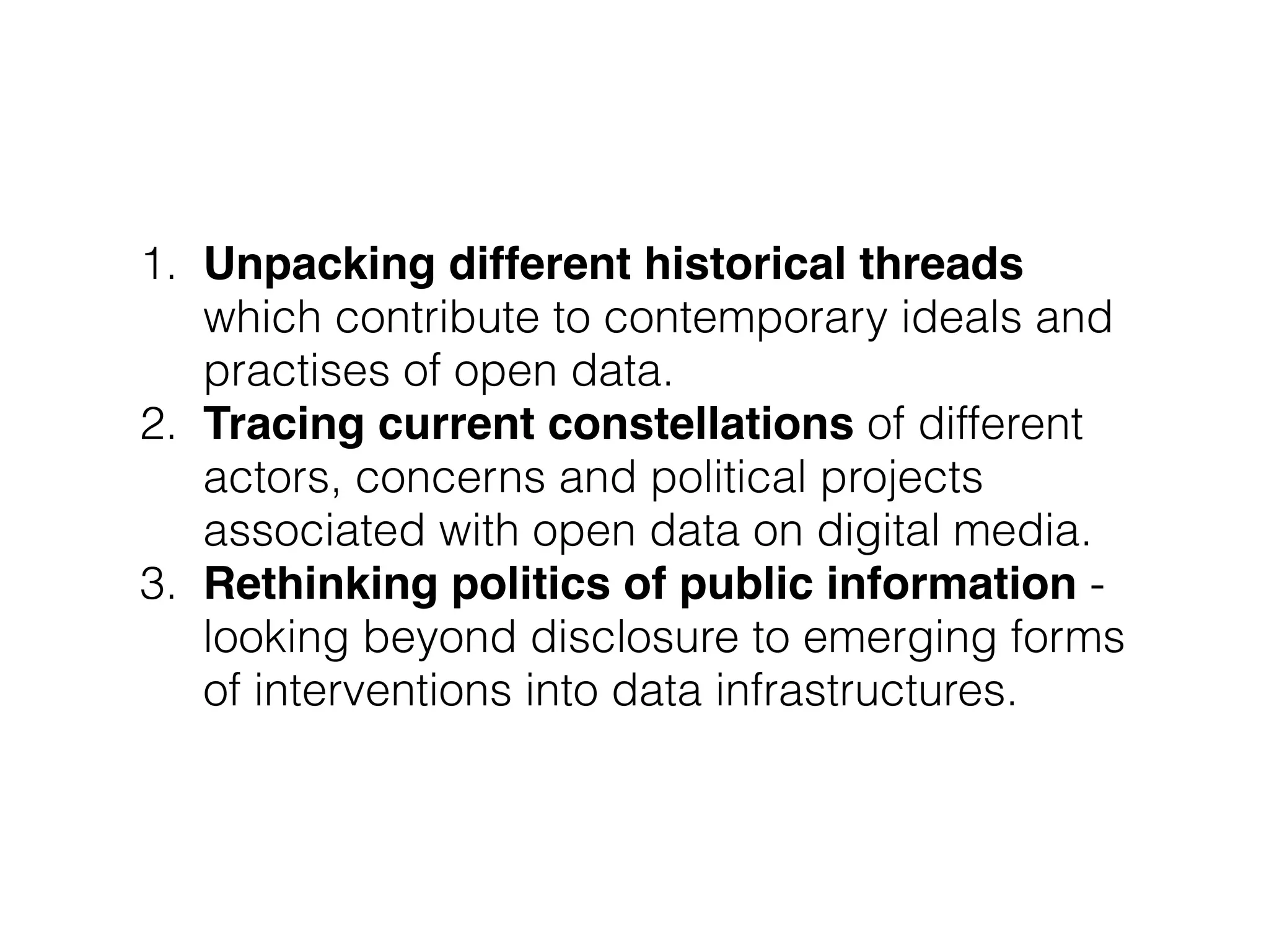 1. Unpacking different historical threads
which contribute to contemporary ideals and
practises of open data.
2. Tracing current constellations of different
actors, concerns and political projects
associated with open data on digital media.
3. Rethinking politics of public information -
looking beyond disclosure to emerging forms
of interventions into data infrastructures.
 