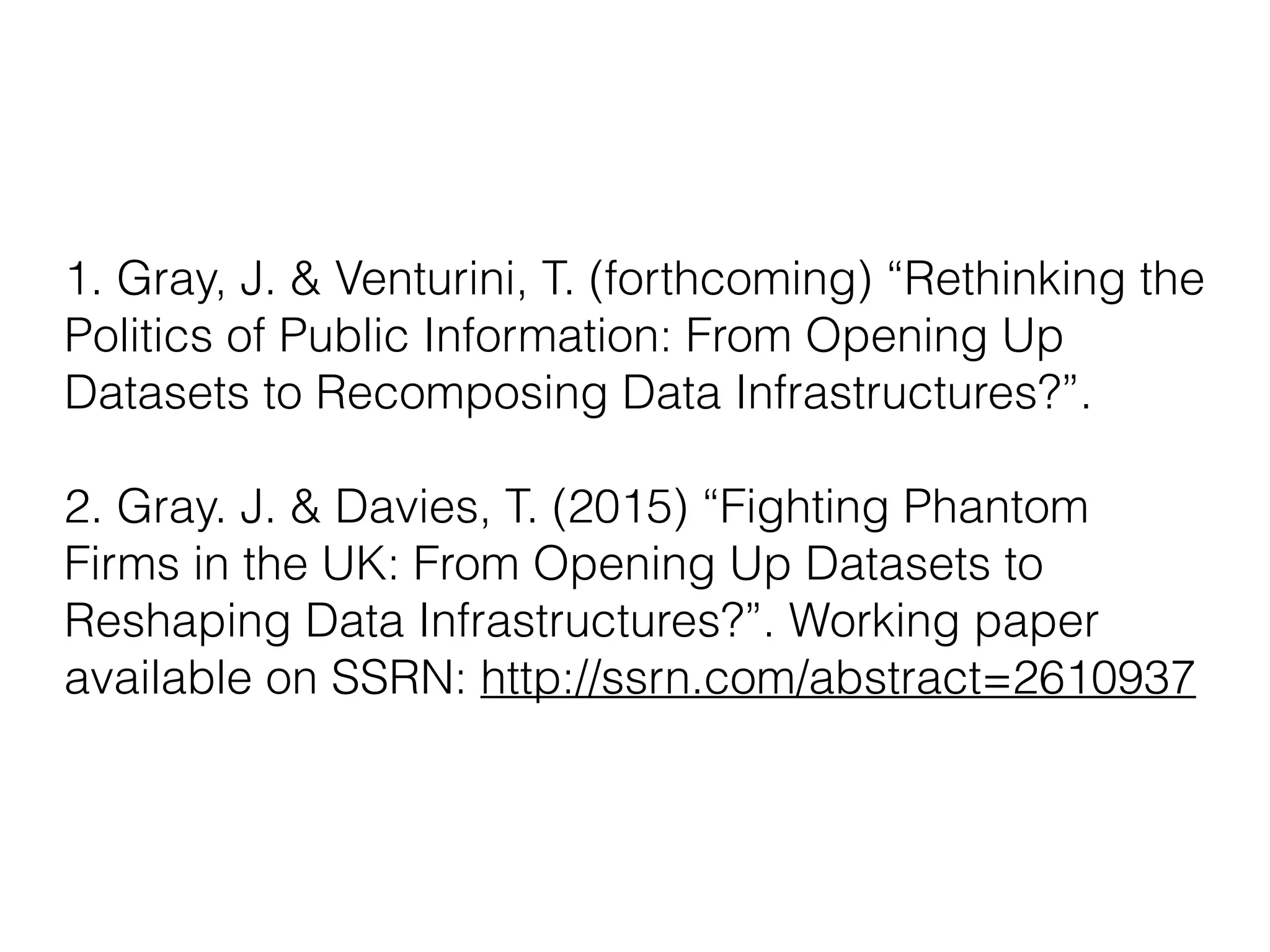 1. Gray, J. & Venturini, T. (forthcoming) “Rethinking the
Politics of Public Information: From Opening Up
Datasets to Recomposing Data Infrastructures?”. 
 
2. Gray. J. & Davies, T. (2015) “Fighting Phantom
Firms in the UK: From Opening Up Datasets to
Reshaping Data Infrastructures?”. Working paper
available on SSRN: http://ssrn.com/abstract=2610937
 