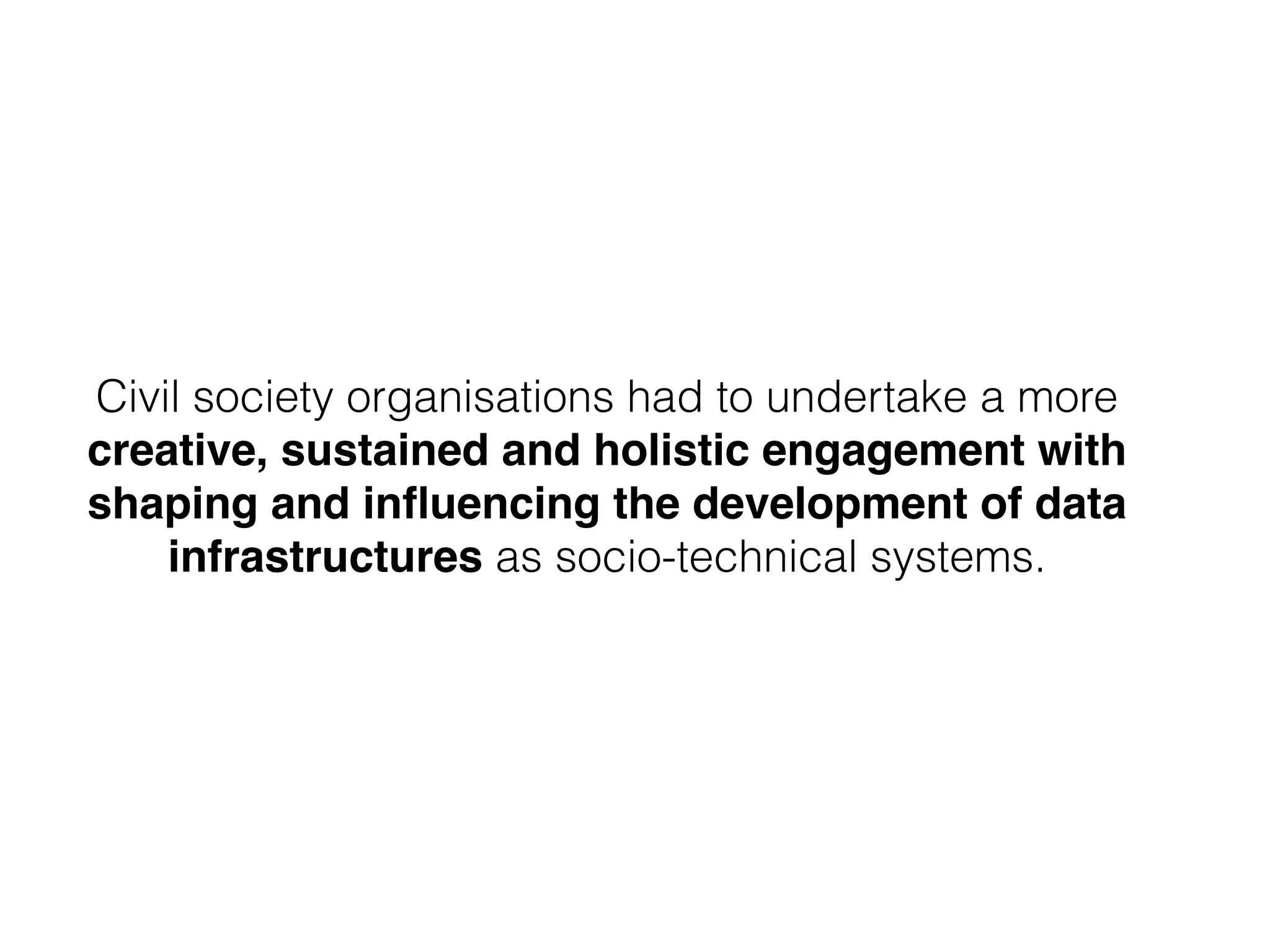 Civil society organisations had to undertake a more
creative, sustained and holistic engagement with
shaping and inﬂuencing the development of data
infrastructures as socio-technical systems.
 