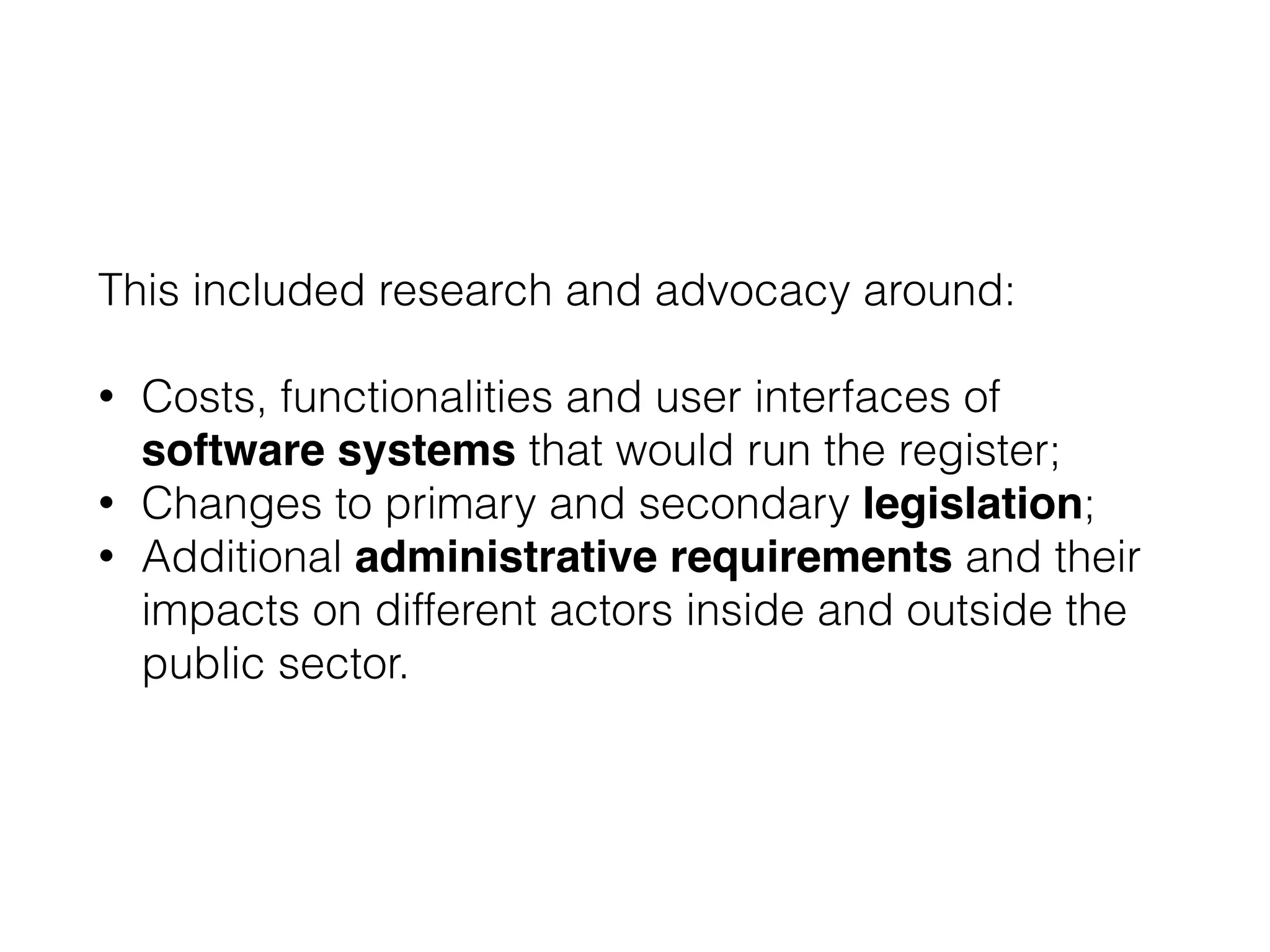 This included research and advocacy around:
!
• Costs, functionalities and user interfaces of
software systems that would run the register;
• Changes to primary and secondary legislation;
• Additional administrative requirements and their
impacts on different actors inside and outside the
public sector.
 