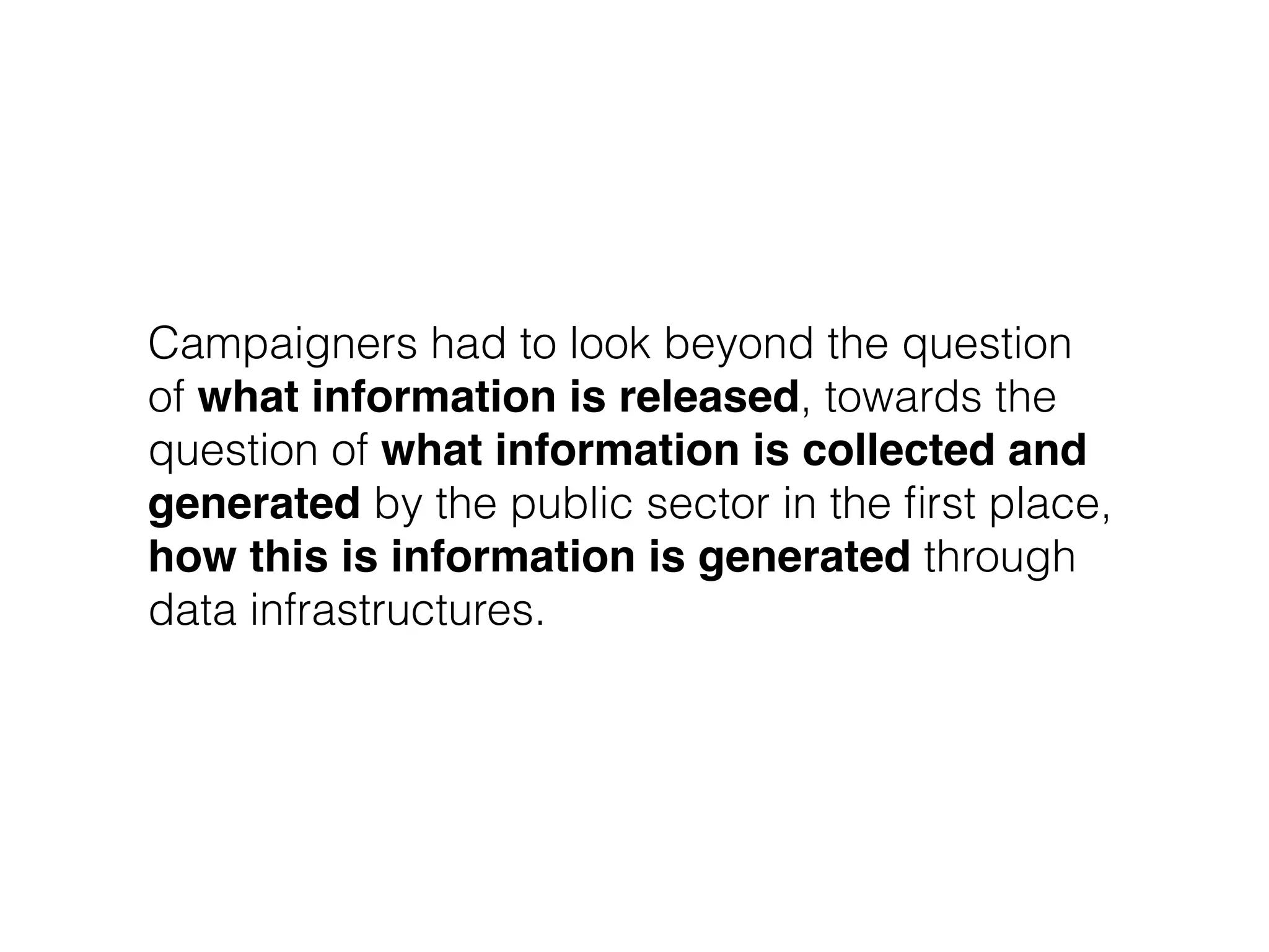 Campaigners had to look beyond the question
of what information is released, towards the
question of what information is collected and
generated by the public sector in the ﬁrst place,
how this is information is generated through
data infrastructures.
 