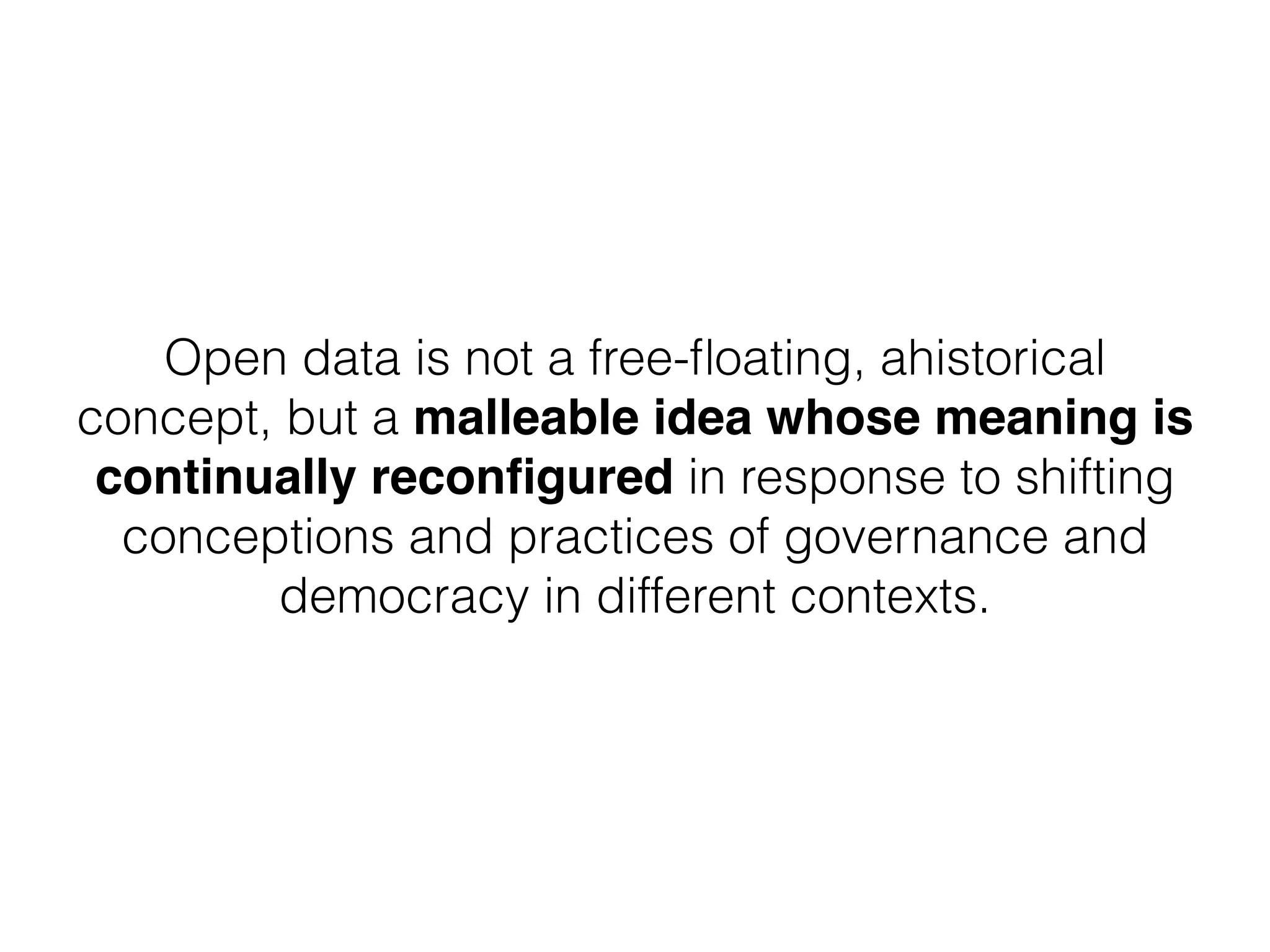 Open data is not a free-ﬂoating, ahistorical
concept, but a malleable idea whose meaning is
continually reconﬁgured in response to shifting
conceptions and practices of governance and
democracy in different contexts.
 