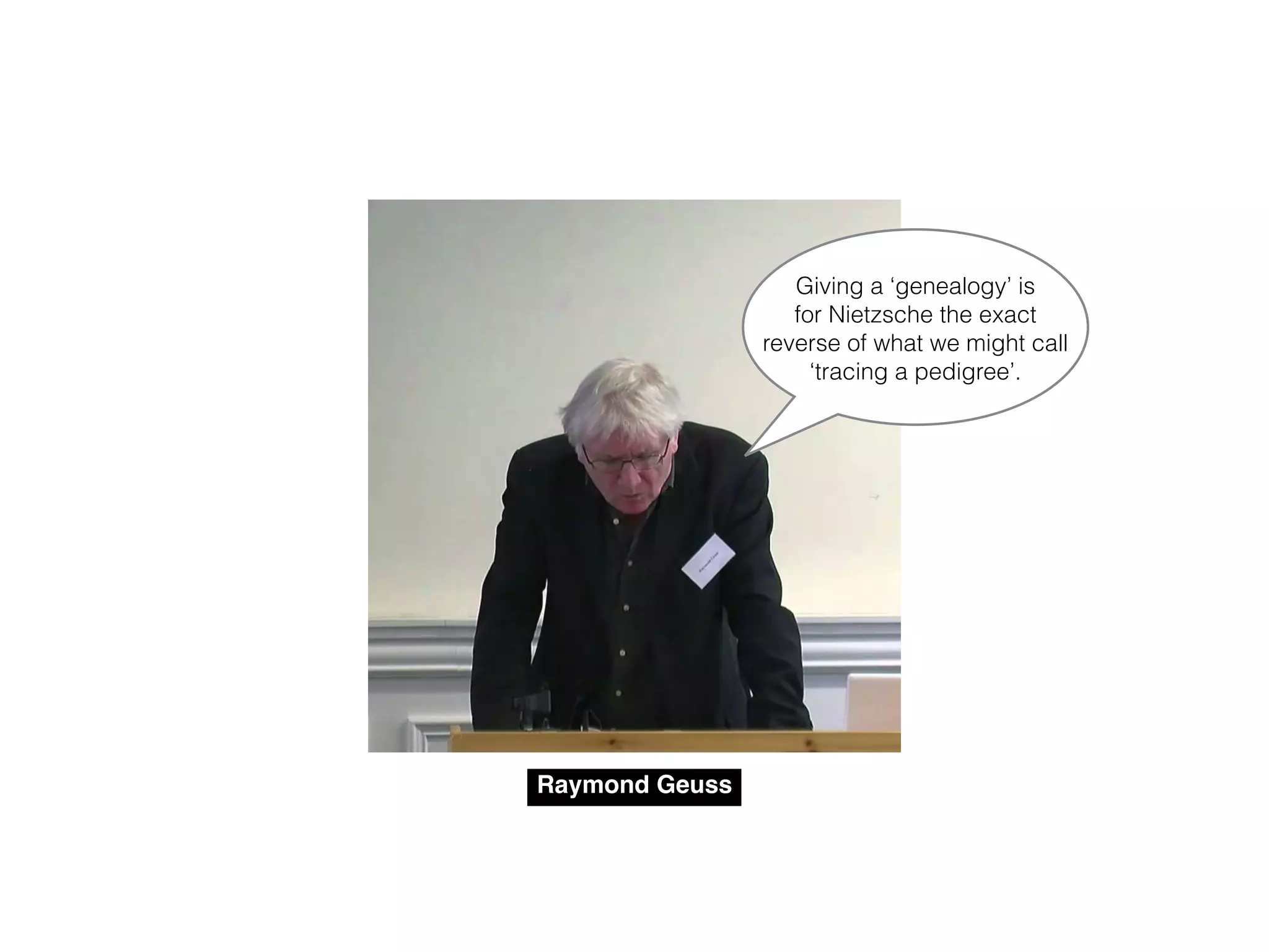 Raymond Geuss
Giving a ‘genealogy’ is
for Nietzsche the exact
reverse of what we might call
‘tracing a pedigree’.
 