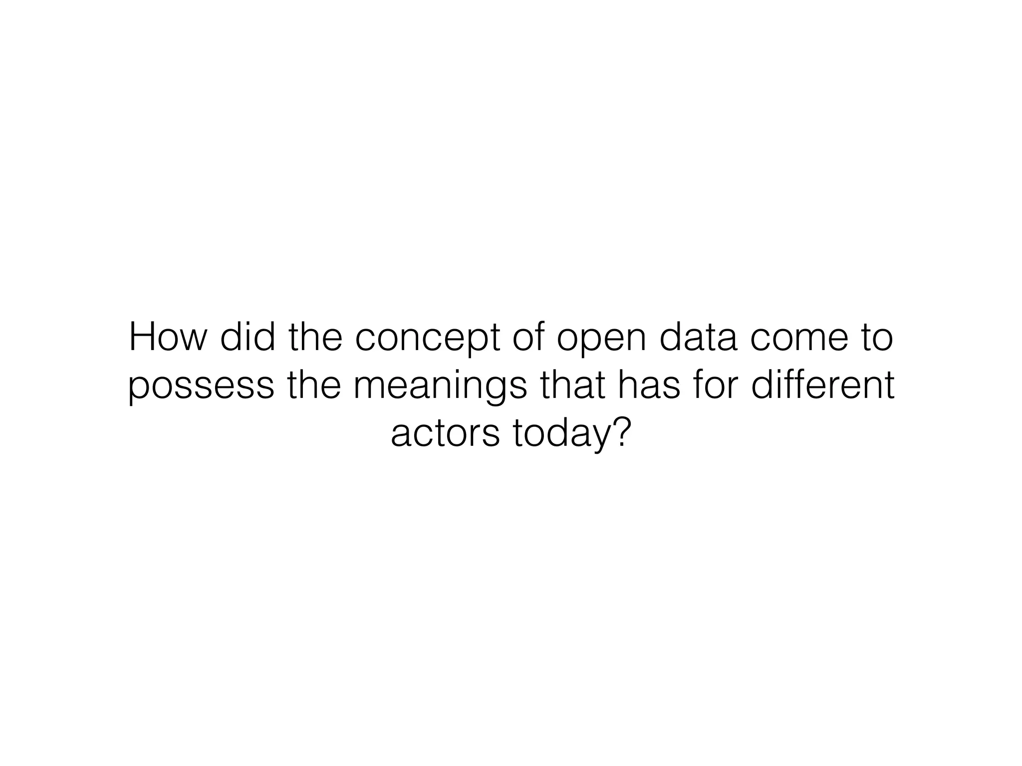 How did the concept of open data come to
possess the meanings that has for different
actors today?
 